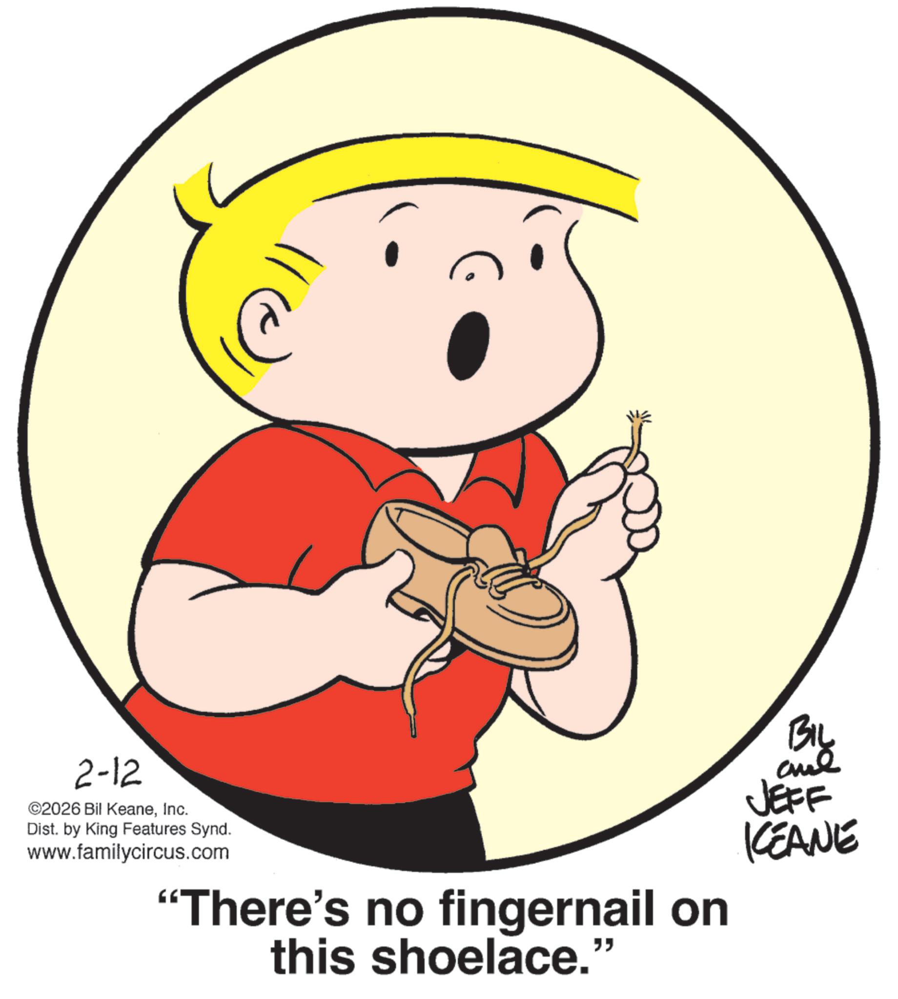 Fiction OCR: 2-12 ©2026 Bil KeaneInc. Dist. by King Features Synd. www.familycircus.com “There's no fingernail on this shoelace." BIL JEFF KEANE 2-12 © 2026 Bil KeaneInc. Dist . by King Features Synd . www.familycircus.com “ There's no fingernail on this shoelace . " BIL JEFF KEANE