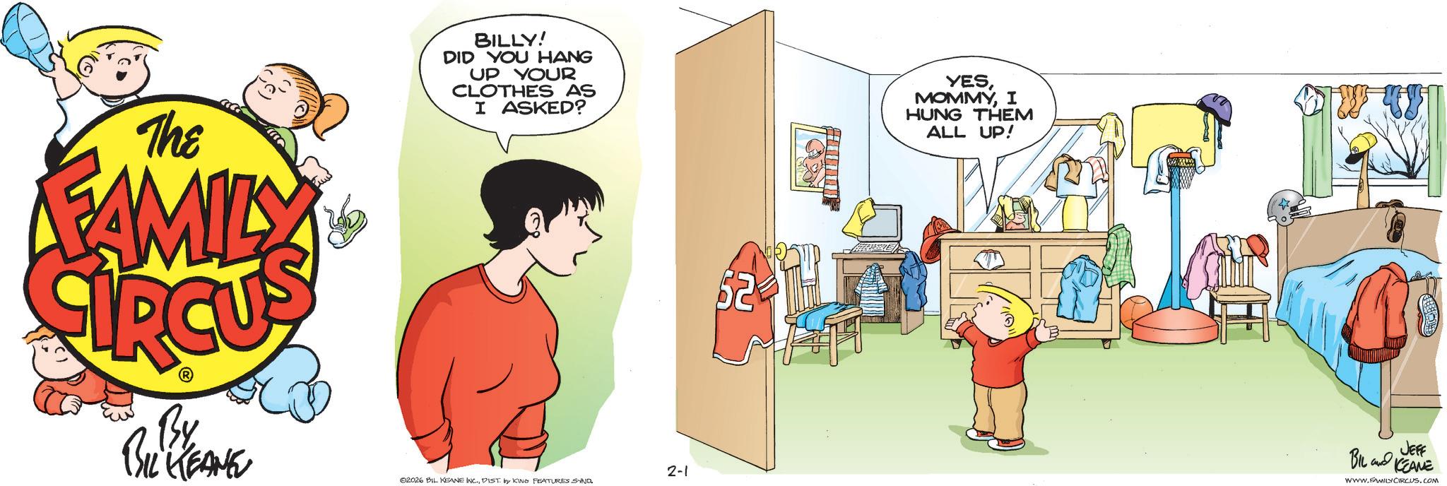 Animated cartoon OCR: The FAMILY By BIL KEANE BILLY! DID YOU HANG UP YOUR CLOTHES AS I ASKED? YESI HUNG THEM ALL UP! 2-1 02026 BIL KEANE INC.DIST. by KING FEATURES SIND. 62 JEFF BIL and KCEAME WWW.FAMILY CIRCUS.COM The FAMILY By BIL KEANE BILLY ! DID YOU HANG UP YOUR CLOTHES AS I ASKED ? YESI HUNG THEM ALL UP ! 2-1 02026 BIL KEANE INC .DIST . by KING FEATURES SIND . 62 JEFF BIL and KCEAME WWW.FAMILY CIRCUS.COM