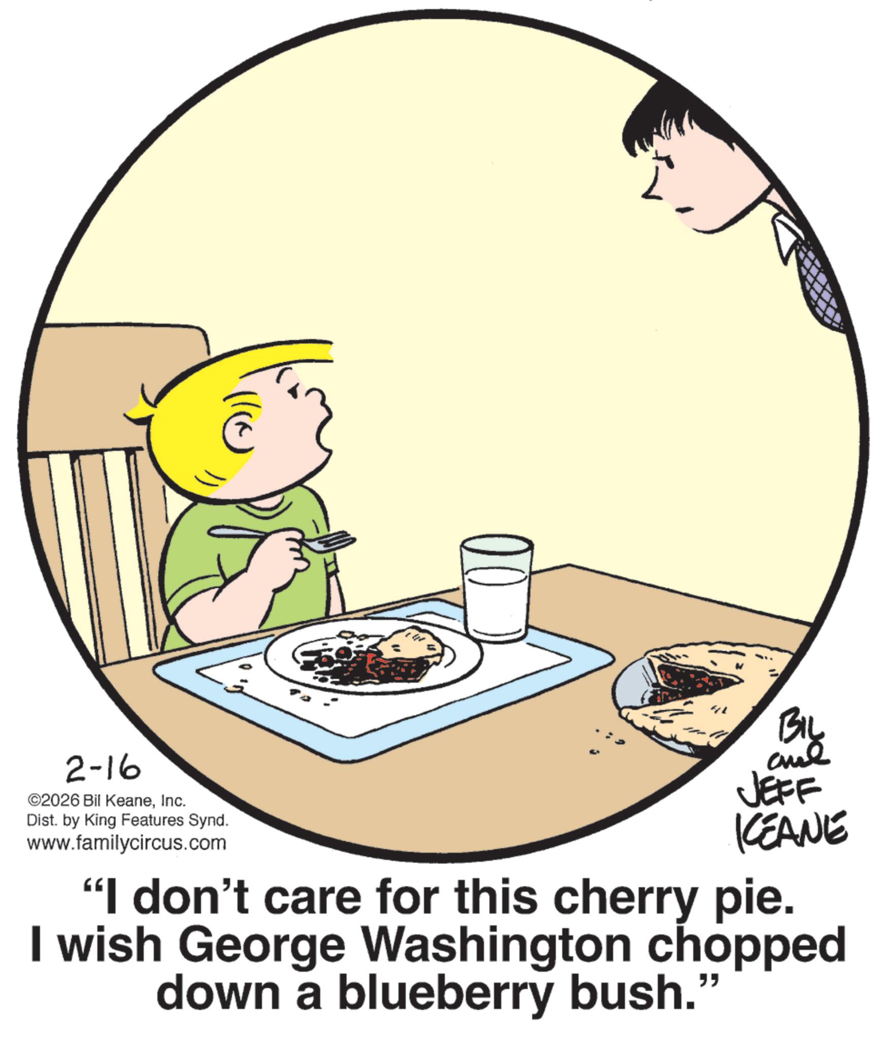 Animation OCR: (a 2-16 ©2026 Bil KeaneInc. Dist. by King Features Synd. www.familycircus.com Big and JEFF IKEANE "I don't care for this cherry pie. I wish George Washington chopped down a blueberry bush." ( a 2-16 © 2026 Bil KeaneInc. Dist . by King Features Synd . www.familycircus.com Big and JEFF IKEANE " I don't care for this cherry pie . I wish George Washington chopped down a blueberry bush . "