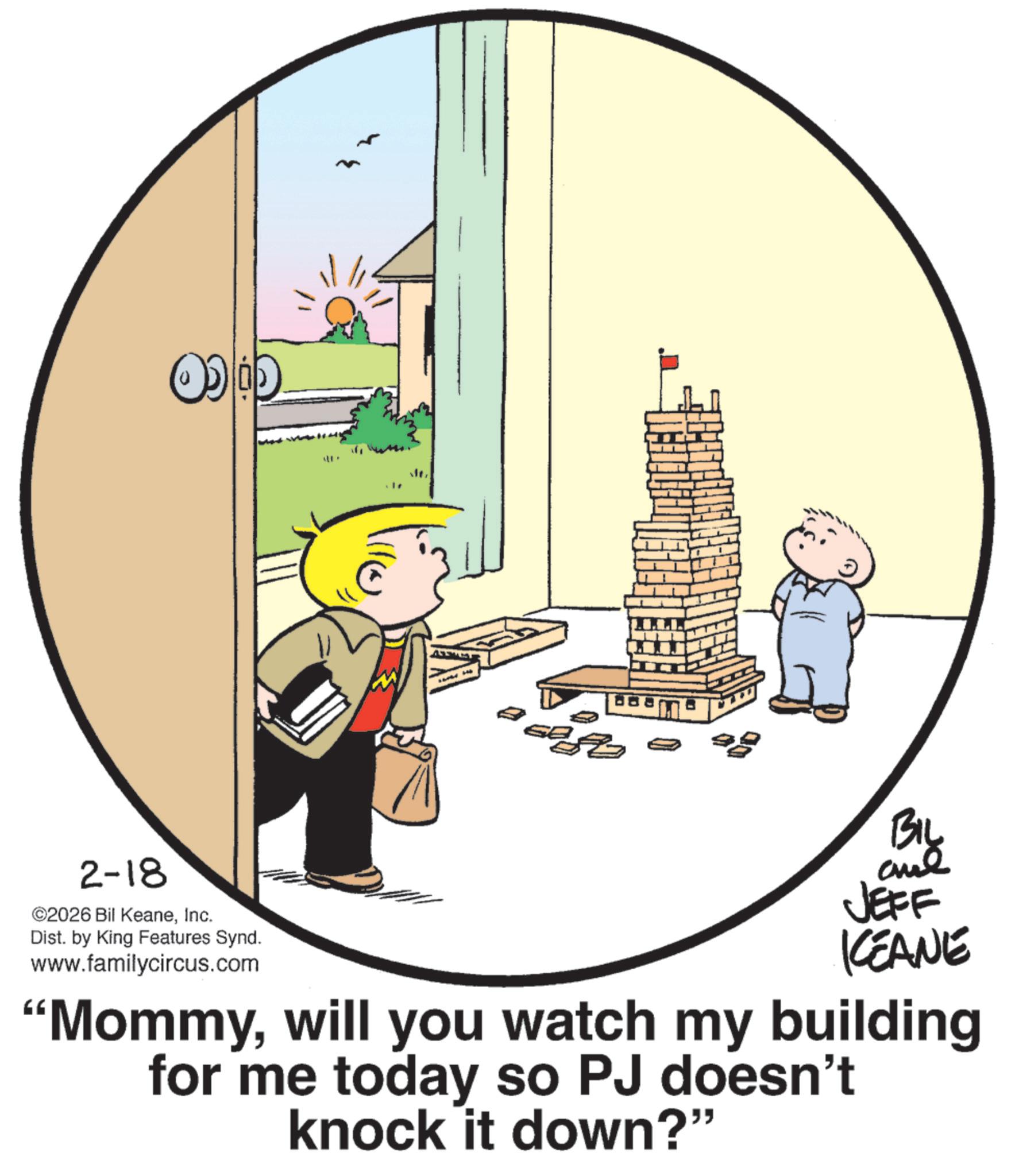 Fictional character OCR: 2-18 ©2026 Bil KeaneInc. Dist. by King Features Synd. www.familycircus.com BIL JEFF KEANE "Mommywill you watch my building for me today so PJ doesn't knock it down?" 2-18 © 2026 Bil KeaneInc. Dist . by King Features Synd . www.familycircus.com BIL JEFF KEANE " Mommywill you watch my building for me today so PJ doesn't knock it down ? "