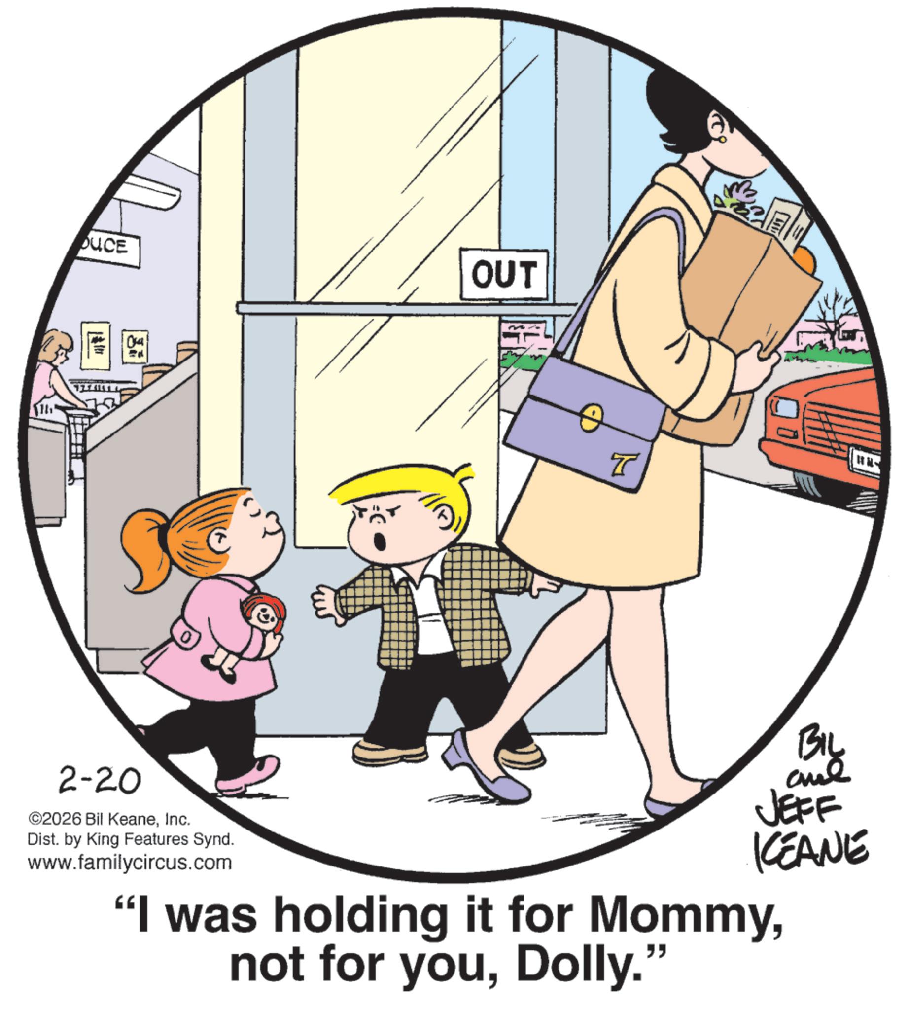 Fiction OCR: OUCE 04 2-20 ©2026 Bil KeaneInc. Dist. by King Features Synd. www.familycircus.com OUT T BIL JEFF KCEANE "I was holding it for MommyDolly." OUCE 04 2-20 © 2026 Bil KeaneInc. Dist . by King Features Synd . www.familycircus.com OUT T BIL JEFF KCEANE " I was holding it for Mommynot for youDolly . "