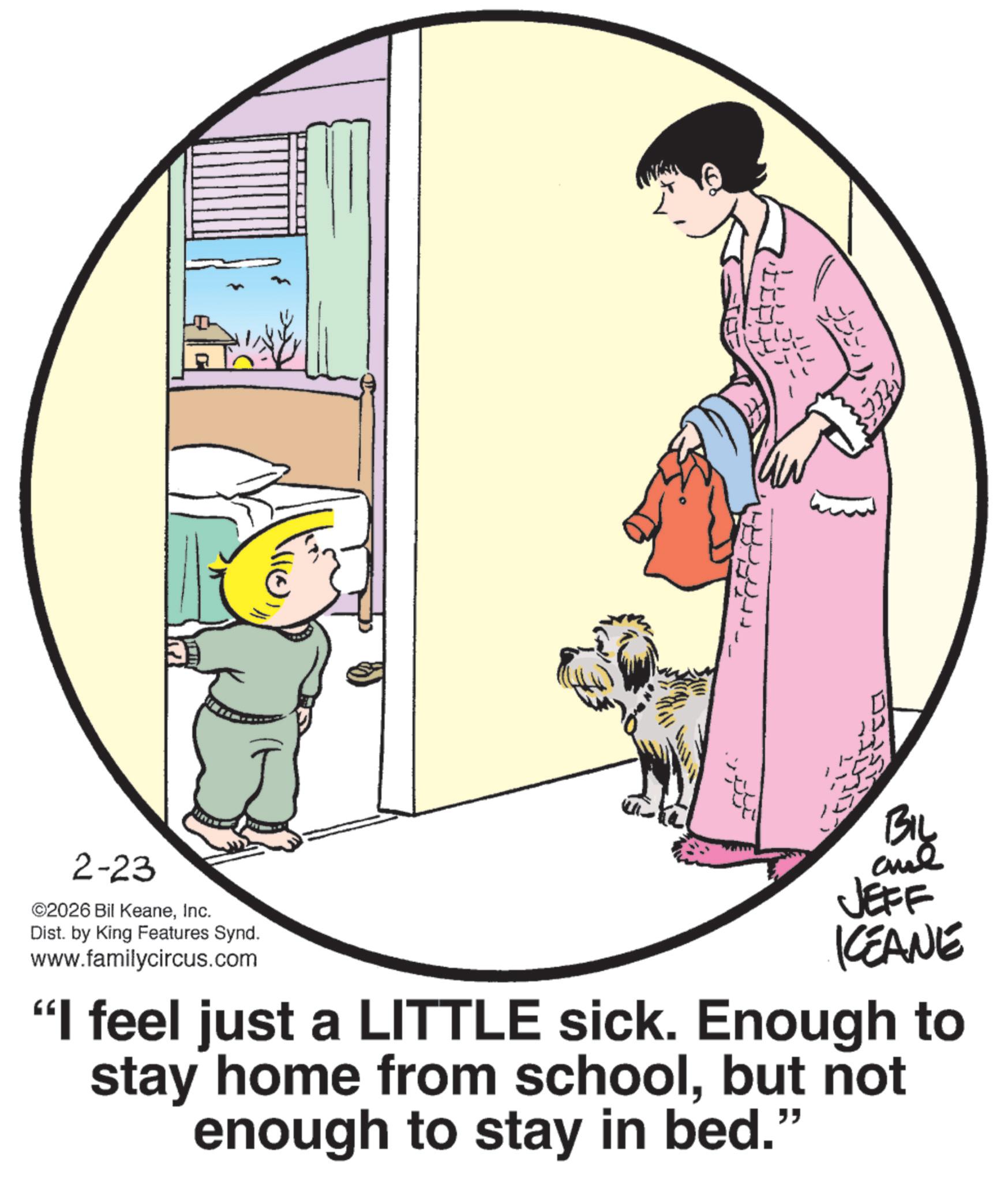 Graphics OCR: 2-23 ©2026 Bil KeaneInc. Dist. by King Features Synd. www.familycircus.com Bi JEFF KEANE "I feel just a LITTLE sick. Enough to stay home from schoolbut not enough to stay in bed." 2-23 © 2026 Bil KeaneInc. Dist . by King Features Synd . www.familycircus.com Bi JEFF KEANE " I feel just a LITTLE sick . Enough to stay home from schoolbut not enough to stay in bed . "