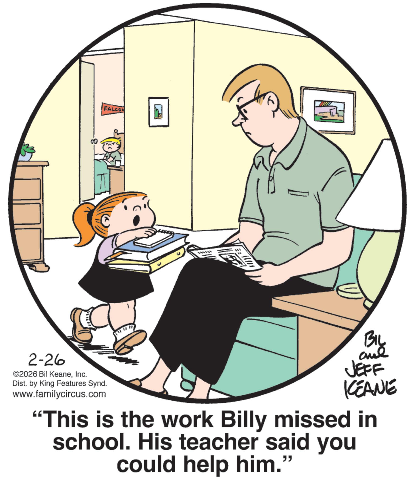 Photo caption OCR: 2-26 ©2026 Bil KeaneInc. Dist. by King Features Synd. www.familycircus.com FALCO BIL JEFF KCEANE "This is the work Billy missed in school. His teacher said you could help him." 2-26 © 2026 Bil KeaneInc. Dist . by King Features Synd . www.familycircus.com FALCO BIL JEFF KCEANE " This is the work Billy missed in school . His teacher said you could help him . "