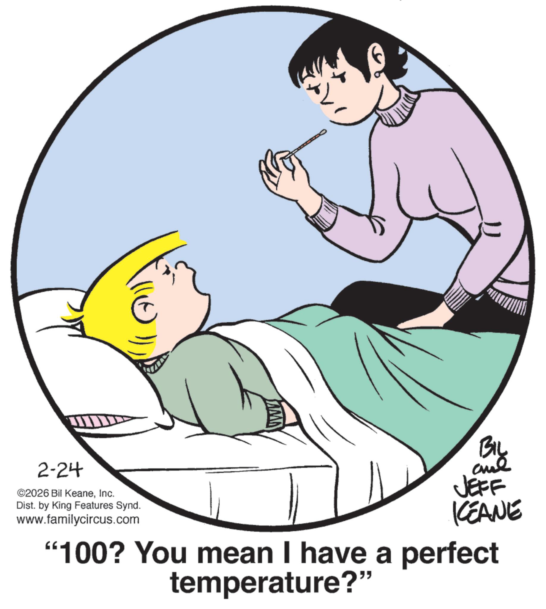 Photo caption OCR: 2-24 ©2026 Bil KeaneInc. Dist. by King Features Synd. www.familycircus.com BIL and JEFF KEANE "100? You mean I have a perfect temperature?" 2-24 © 2026 Bil KeaneInc. Dist . by King Features Synd . www.familycircus.com BIL and JEFF KEANE " 100 ? You mean I have a perfect temperature ? "
