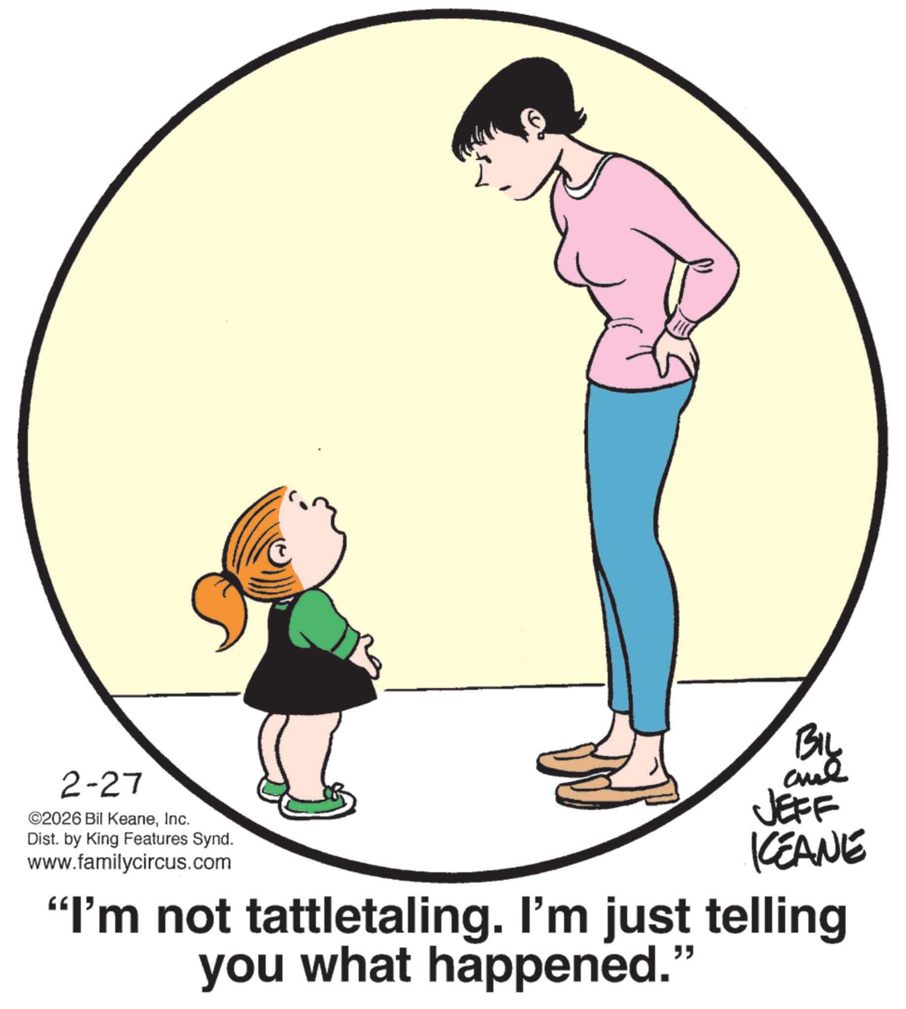 Animation OCR: 2-27 ©2026 Bil KeaneInc. Dist. by King Features Synd. www.familycircus.com BIL and JEFF KEANE "I'm not tattletaling. I'm just telling you what happened. " 2-27 © 2026 Bil KeaneInc. Dist . by King Features Synd . www.familycircus.com BIL and JEFF KEANE " I'm not tattletaling . I'm just telling you what happened . "