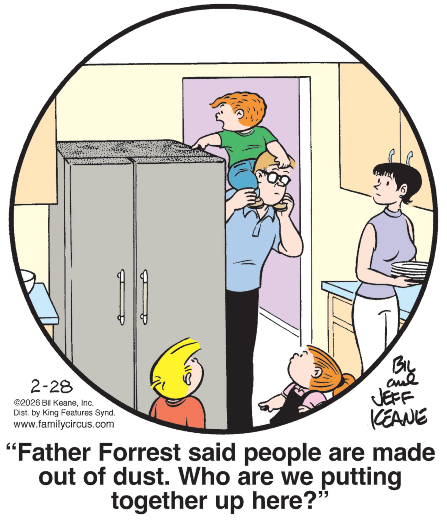 Photo caption OCR: 2-28 ©2026 Bil KeaneInc. Dist. by King Features Synd. www.familycircus.com JEFF KCEANE "Father Forrest said people are made out of dust. Who are we putting together up here?' " 2-28 © 2026 Bil KeaneInc. Dist . by King Features Synd . www.familycircus.com JEFF KCEANE " Father Forrest said people are made out of dust . Who are we putting together up here ? ' "