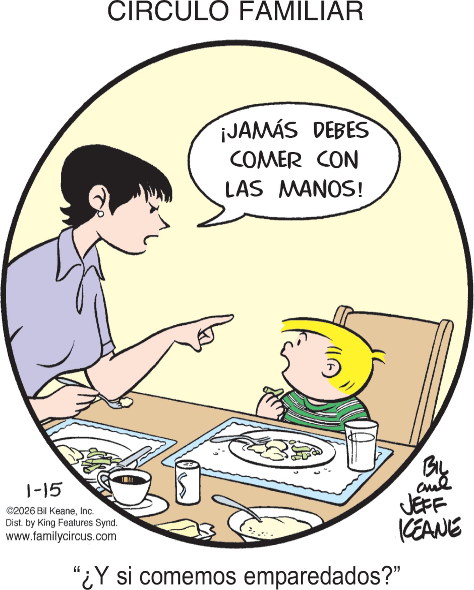 Comics OCR: 1-15 CIRCULO FAMILIAR ©2026 Bil KeaneInc. ¡JAMÁS DEBES COMER CON LAS MANOS! ? BIL JEFF KEANE Dist. by King Features Synd. www.familycircus.com "¿Y si comemos emparedados?" 1-15 CIRCULO FAMILIAR © 2026 Bil KeaneInc. ¡ JAMÁS DEBES COMER CON LAS MANOS ! ? BIL JEFF KEANE Dist . by King Features Synd . www.familycircus.com " ¿ Y si comemos emparedados ? "
