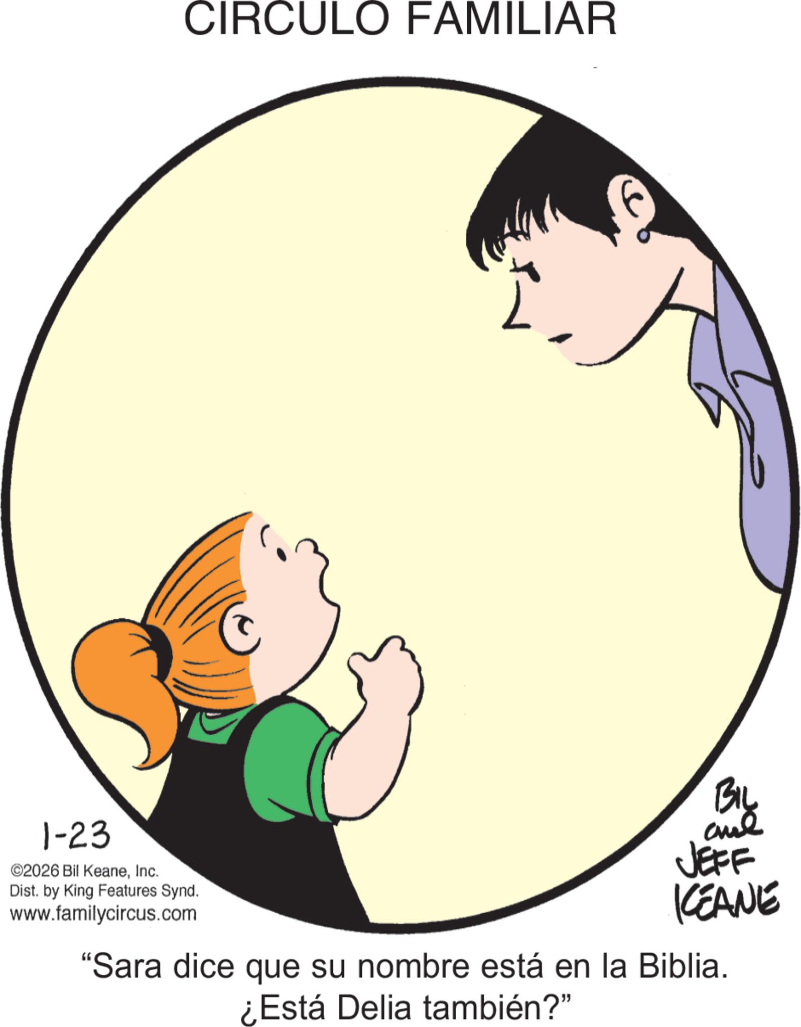 Animated cartoon OCR: 1-23 ©2026 Bil KeaneInc. Dist. by King Features Synd. www.familycircus.com CIRCULO FAMILIAR BIL JEFF KEANE "Sara dice que su nombre está en la Biblia. ¿Está Delia también?" 1-23 © 2026 Bil KeaneInc. Dist . by King Features Synd . www.familycircus.com CIRCULO FAMILIAR BIL JEFF KEANE " Sara dice que su nombre está en la Biblia . ¿ Está Delia también ? "