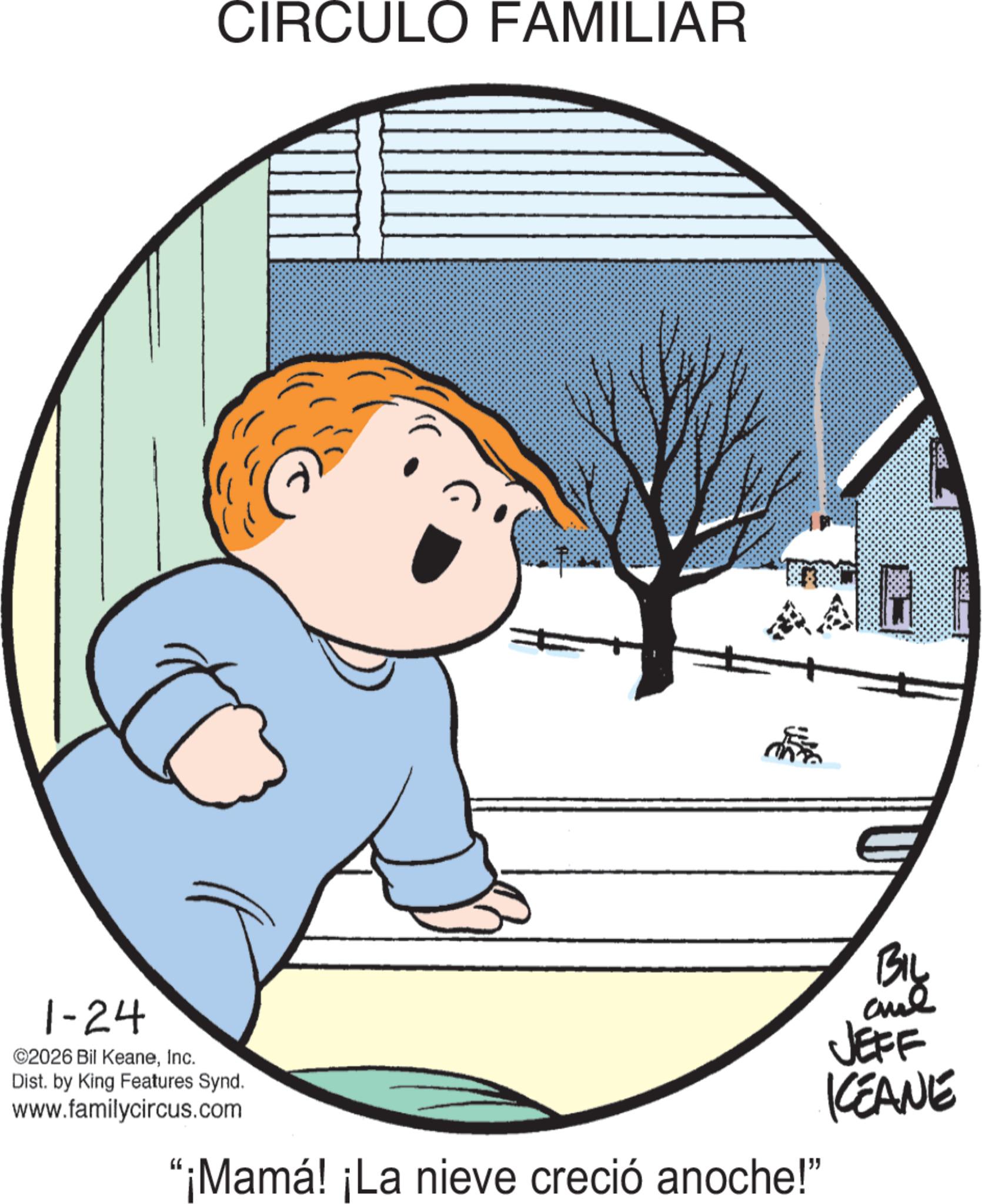 Clip art OCR: CIRCULO FAMILIAR 1-24 ©2026 Bil KeaneInc. Dist. by King Features Synd. www.familycircus.com 5668 BIL and JEFF KCEANE "¡Mamá! ¡La nieve creció anoche!" CIRCULO FAMILIAR 1-24 © 2026 Bil KeaneInc. Dist . by King Features Synd . www.familycircus.com 5668 BIL and JEFF KCEANE " ¡ Mamá ! ¡ La nieve creció anoche ! "
