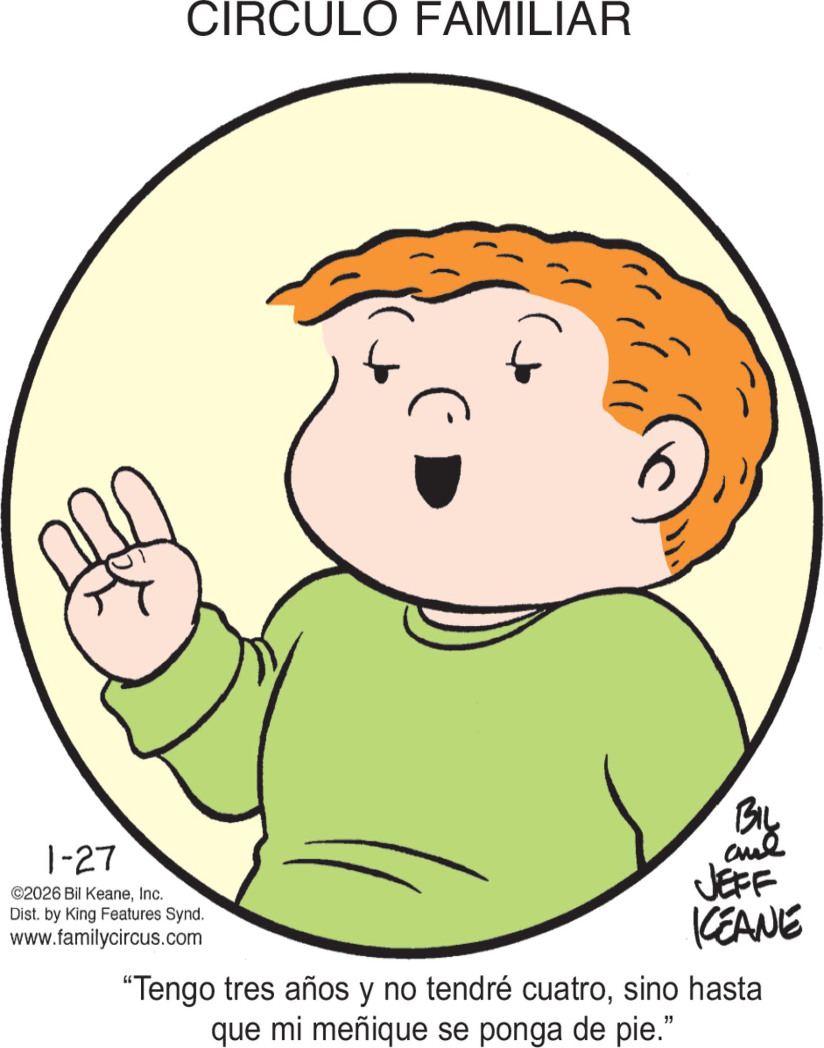Animated cartoon OCR: 1-27 ©2026 Bil KeaneInc. Dist. by King Features Synd. www.familycircus.com CIRCULO FAMILIAR BIL JEFF KCEANE "Tengo tres años y no tendré cuatrosino hasta que mi meñique se ponga de pie." 1-27 © 2026 Bil KeaneInc. Dist . by King Features Synd . www.familycircus.com CIRCULO FAMILIAR BIL JEFF KCEANE " Tengo tres años y no tendré cuatrosino hasta que mi meñique se ponga de pie . "
