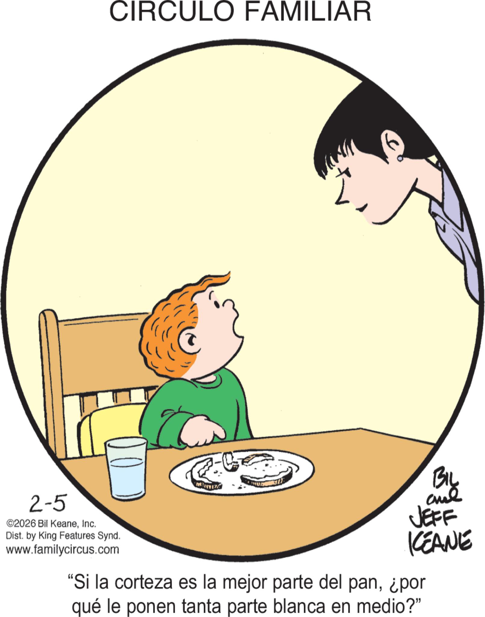 Animated cartoon OCR: CIRCULO FAMILIAR 2-5 ©2026 Bil KeaneInc. Dist. by King Features Synd. www.familycircus.com BIL JEFF KEANE "Si la corteza es la mejor parte del pan¿por qué le ponen tanta parte blanca en medio?" CIRCULO FAMILIAR 2-5 © 2026 Bil KeaneInc. Dist . by King Features Synd . www.familycircus.com BIL JEFF KEANE " Si la corteza es la mejor parte del pan¿ por qué le ponen tanta parte blanca en medio ? "