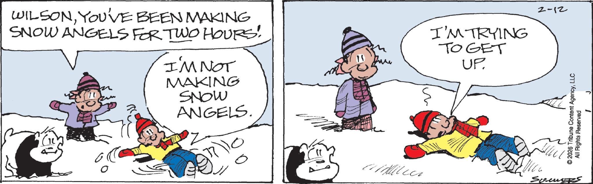 Comics OCR: WILSONYOU'VE BEEN MAKING SNOW ANGELS FOR TWO HOURS! I'M NOT MAKING SNOW ANGELS. I'M TRYING TOGET UP. 2-12 © 2026 Tribune Content AgencyLLC All Rights Reserved aidilea Somers WILSONYOU'VE BEEN MAKING SNOW ANGELS FOR TWO HOURS ! I'M NOT MAKING SNOW ANGELS . I'M TRYING TOGET UP . 2-12 © 2026 Tribune Content AgencyLLC All Rights Reserved aidilea Somers
