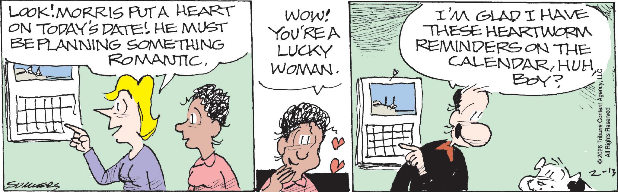 Animation OCR: LOOK MORRIS PUTA HEART ON TODAY'S DATE! HE MUST BEPLANNING SOMETHING ROMANTICWOW! YOU'RE A LUCKY WOMAN. I'M GLAD I HAVE THESE HEARTWORM REMINDERS ON THE CALENDARBOY? SUMERS © 2026 Tribune Content AgencyLLC All Rights Reserved 2-13 LOOK MORRIS PUTA HEART ON TODAY'S DATE ! HE MUST BEPLANNING SOMETHING ROMANTICWOW ! YOU'RE A LUCKY WOMAN . I'M GLAD I HAVE THESE HEARTWORM REMINDERS ON THE CALENDARBOY ? SUMERS © 2026 Tribune Content AgencyLLC All Rights Reserved 2-13