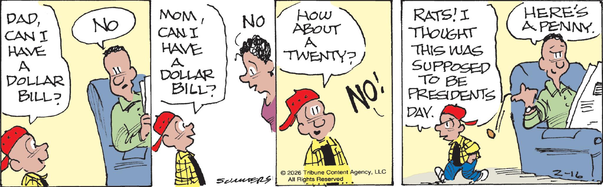 Fictional character OCR: DADCAN I HAVE A DOLLAR BILL No MOMCANI No How ABOUT A HAVE A DOLLAR BILL? ???????? TWENTY? NO! RATS! I THOUGHT THIS WAS SUPPOSED TO BE PRESIDENTS DAY. 2026 Tribune Content AgencyLLC All Rights Reserved HERE'S A PENNY. 3-16 DADCAN I HAVE A DOLLAR BILL No MOMCANI No How ABOUT A HAVE A DOLLAR BILL ? ???????? TWENTY ? NO ! RATS ! I THOUGHT THIS WAS SUPPOSED TO BE PRESIDENTS DAY . 2026 Tribune Content AgencyLLC All Rights Reserved HERE'S A PENNY . 3-16