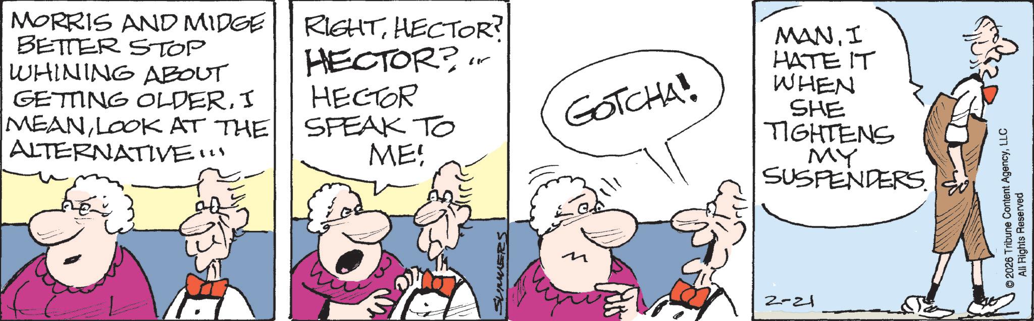 Comic book OCR: MORRIS AND MIDGE BETTER STOP WHINING ABOUT GETTING OLDERI MEANLOOK AT THE ALTERNATIVE!!! RIGHTHECTOR? HECTOR? HECTOR SPEAK TO ME! SUMMERS GOTCHA! MANI HATE IT WHEN SHE TIGHTENS MY SUSPENDERS. ? 2-21 © 2026 Tribune Content AgencyLLC All Rights Reserved MORRIS AND MIDGE BETTER STOP WHINING ABOUT GETTING OLDERI MEANLOOK AT THE ALTERNATIVE !!! RIGHTHECTOR ? HECTOR ? HECTOR SPEAK TO ME ! SUMMERS GOTCHA ! MANI HATE IT WHEN SHE TIGHTENS MY SUSPENDERS . ? 2-21 © 2026 Tribune Content AgencyLLC All Rights Reserved