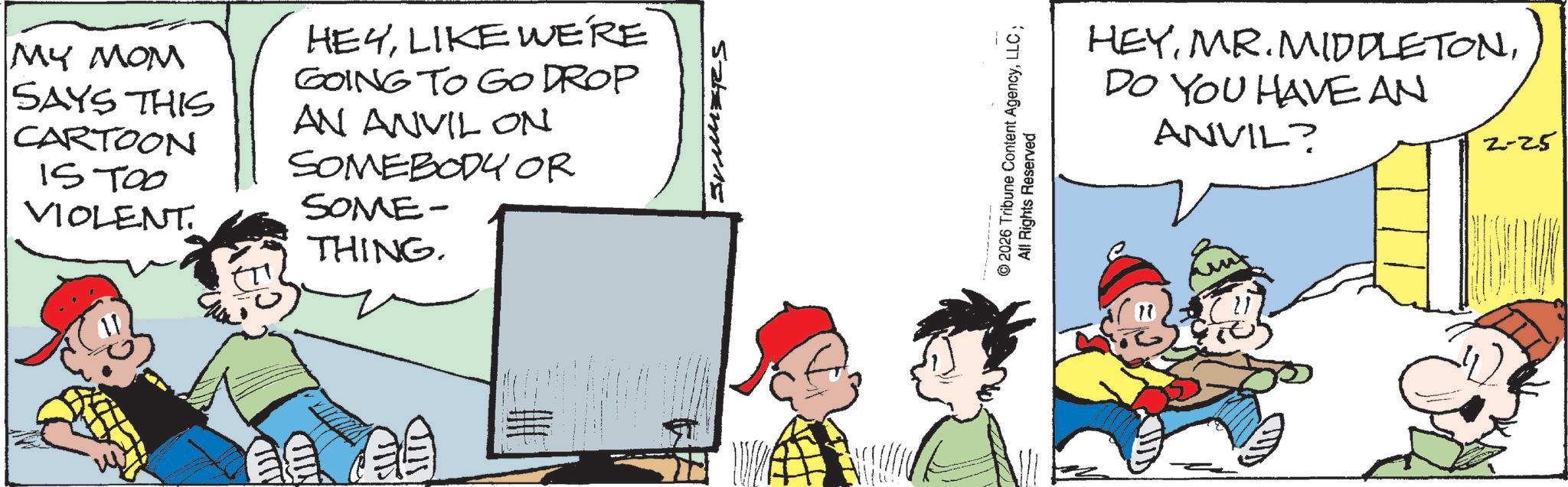 Animated cartoon OCR: MILL MY MOM SAYS THIS CARTOON ISTOO VIOLENT. HEYLIKE WE'RE GOING TO GO DROP AN ANVIL ON SOMEBODY OR SOME- THING. STD ????? © 2026 Tribune Content AgencyLLC; All Rights Reserved HEYDO YOU HAVE AN ANVIL? 2-25 MILL MY MOM SAYS THIS CARTOON ISTOO VIOLENT . HEYLIKE WE'RE GOING TO GO DROP AN ANVIL ON SOMEBODY OR SOME- THING . STD ????? © 2026 Tribune Content AgencyLLC ; All Rights Reserved HEYMR . MIDDLETONDO YOU HAVE AN ANVIL ? 2-25