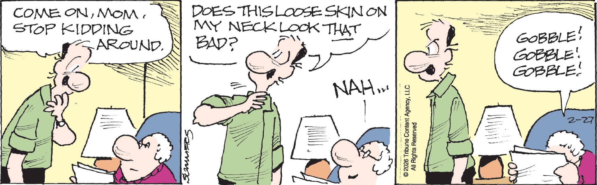 Fiction OCR: COME ONMOM. STOP KIDDING AROUND. ??? DOES THIS LOOSE SKINON MY NECK LOOK THAT BAD? 6 NAH... Spermas ©2026 Tribune Content AgencyLLC All Rights Reserved GOBBLE! GOBBLE! GOBBLE! 2-27 COME ONMOM . STOP KIDDING AROUND . ??? DOES THIS LOOSE SKINON MY NECK LOOK THAT BAD ? 6 NAH ... Spermas © 2026 Tribune Content AgencyLLC All Rights Reserved GOBBLE ! GOBBLE ! GOBBLE ! 2-27