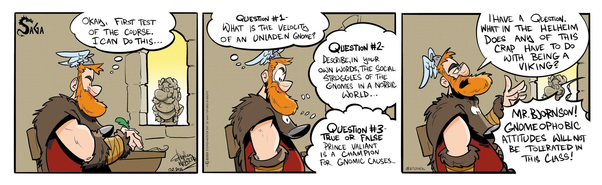 Publication OCR: SÁGA OKAYFIRST TEST OF THE COURSE. ICAN DO THIS... QUESTION #1- WHAT IS THE VELOCITY OF AN ONLADEN GNOME? QUESTION #2- DESCRIBEIN YOUR OWN WORDSTHE SOCIAL STRUGGLES OF THE GNOMES IN A NORDIC WORLD... I HAVE A QUESTION. WHAT IN THE HELHEIM DOES ANY OF THIS CRAP HAVE TO Do WITH BEING A VIKING? 02.2026 QUESTION #3- TRUE OR FALSE PRINCE VALIANT IS A CHAMPION FOR GNOMIC CAUSES.... @STEPNEAL MR. BJORNSON! GNOME OPHOBIC ATTITUDES WILL NOT BE TOLERATED IN THIS CLASS! SÁGA OKAYFIRST TEST OF THE COURSE . ICAN DO THIS ... QUESTION # 1- WHAT IS THE VELOCITY OF AN ONLADEN GNOME ? QUESTION # 2- DESCRIBEIN YOUR OWN WORDSTHE SOCIAL STRUGGLES OF THE GNOMES IN A NORDIC WORLD ... I HAVE A QUESTION . WHAT IN THE HELHEIM DOES ANY OF THIS CRAP HAVE TO Do WITH BEING A VIKING ? 02.2026 QUESTION # 3- TRUE OR FALSE PRINCE VALIANT IS A CHAMPION FOR GNOMIC CAUSES .... @STEPNEAL MR . BJORNSON ! GNOME OPHOBIC ATTITUDES WILL NOT BE TOLERATED IN THIS CLASS !