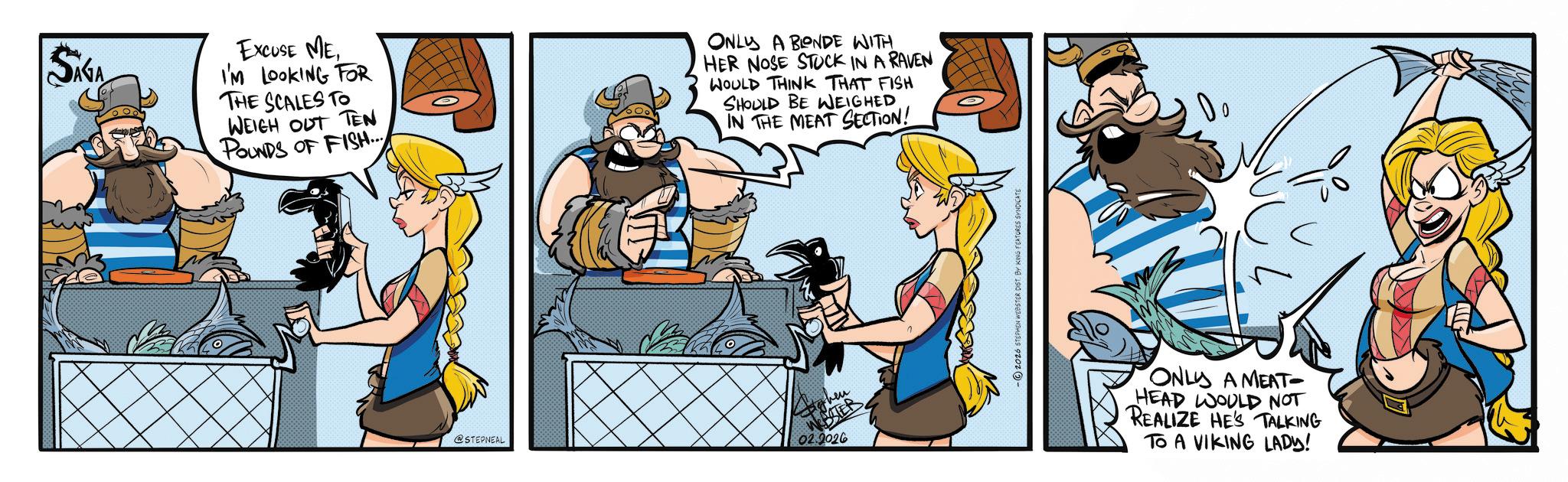 Comic book OCR: SIGA EXCUSE MEI'M LOOKING FOR THE SCALES TO WEIGH OUT TEN POUNDS OF FISH... ONLY A BONDE WITH HER NOSE STUCK IN A RAVEN WOULD THINK THAT FISH SHOULD BE WEIGHED IN THE MEAT SECTION! @STEPNEAL then ESTER 02.2026 -2026 STEPHEN WEBSTER DIST ONLY A MEAT- HEAD WOULD NOT REALIZE HE'S TALKING TO A VIKING LADY! SIGA EXCUSE MEI'M LOOKING FOR THE SCALES TO WEIGH OUT TEN POUNDS OF FISH ... ONLY A BONDE WITH HER NOSE STUCK IN A RAVEN WOULD THINK THAT FISH SHOULD BE WEIGHED IN THE MEAT SECTION ! @STEPNEAL then ESTER 02.2026 -2026 STEPHEN WEBSTER DIST ONLY A MEAT- HEAD WOULD NOT REALIZE HE'S TALKING TO A VIKING LADY !