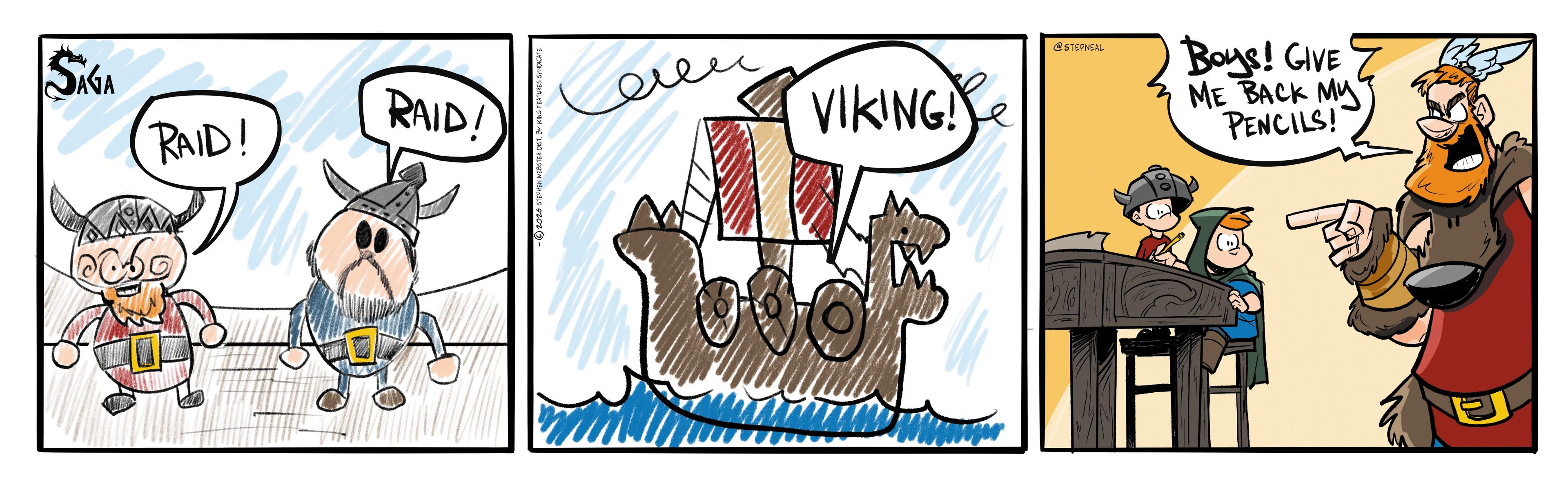 Fiction OCR: SAGA RAID! RAID! © 2026 STEPHEN WEBSTER DIST. BY KING FEATURES SYNDICATE VIKING! @STEPNEAL Boys! GIVE ME BACK MY PENCILS! SAGA RAID ! RAID ! © 2026 STEPHEN WEBSTER DIST . BY KING FEATURES SYNDICATE VIKING ! @STEPNEAL Boys ! GIVE ME BACK MY PENCILS !