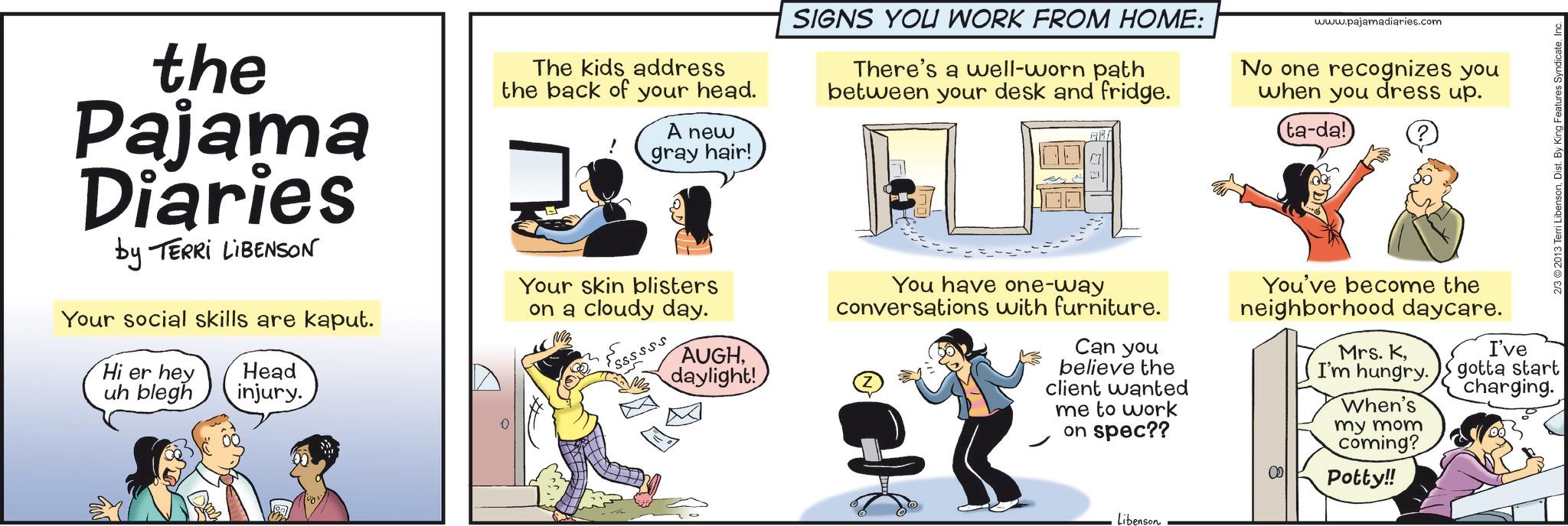 Animation OCR: the Pajama Diaries by TERRI LIBENSON Your social skills are kaput. Hi er hey uh blegh Head injury. The kids address the back of your head. A new gray hair! Your skin blisters on a cloudy day. SIGNS YOU WORK FROM HOME: There's a well-worn path between your desk and fridge. ? Essssss AUGHdaylight! You have one-way conversations with furniture. Can you www.pajamadiaries.com No one recognizes you when you dress up. ta-da! 2/3 2013 Terri LibensonInc. believe the client wanted me to work on spec?? Libenson You've become the neighborhood daycare. Mrs. KI've I'm hungry. gotta start When's my mom coming? Potty!! charging. the Pajama Diaries by TERRI LIBENSON Your social skills are kaput . Hi er hey uh blegh Head injury . The kids address the back of your head . A new gray hair ! Your skin blisters on a cloudy day . SIGNS YOU WORK FROM HOME : There's a well - worn path between your desk and fridge . ? Essssss AUGHdaylight ! You have one - way conversations with furniture . Can you www.pajamadiaries.com No one recognizes you when you dress up . ta - da ! 2/3 2013 Terri LibensonDist . By King Features SyndicateInc. believe the client wanted me to work on spec ?? Libenson You've become the neighborhood daycare . Mrs. KI've I'm hungry . gotta start When's my mom coming ? Potty !! charging .