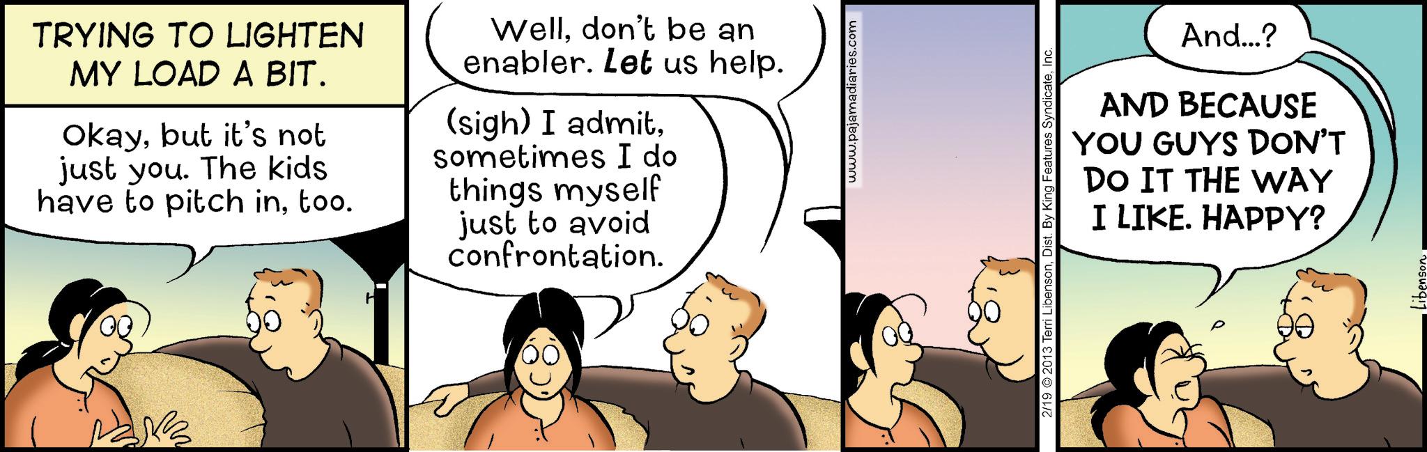 Fiction OCR: TRYING TO LIGHTEN MY LOAD A BIT. Okaybut it's not just you. The kids have to pitch intoo. Welldon't be an enabler. Let us help. (sigh) I admitsometimes I do things myself just to avoid confrontation. www.pajamadiaries.com 2/19 2013 Terri LibensonInc. And...? AND BECAUSE YOU GUYS DON'T DO IT THE WAY I LIKE. HAPPY? TRYING TO LIGHTEN MY LOAD A BIT . Okaybut it's not just you . The kids have to pitch intoo . Welldon't be an enabler . Let us help . ( sigh ) I admitsometimes I do things myself just to avoid confrontation . www.pajamadiaries.com 2/19 2013 Terri LibensonDist . By King Features SyndicateInc. And ... ? AND BECAUSE YOU GUYS DON'T DO IT THE WAY I LIKE . HAPPY ?
