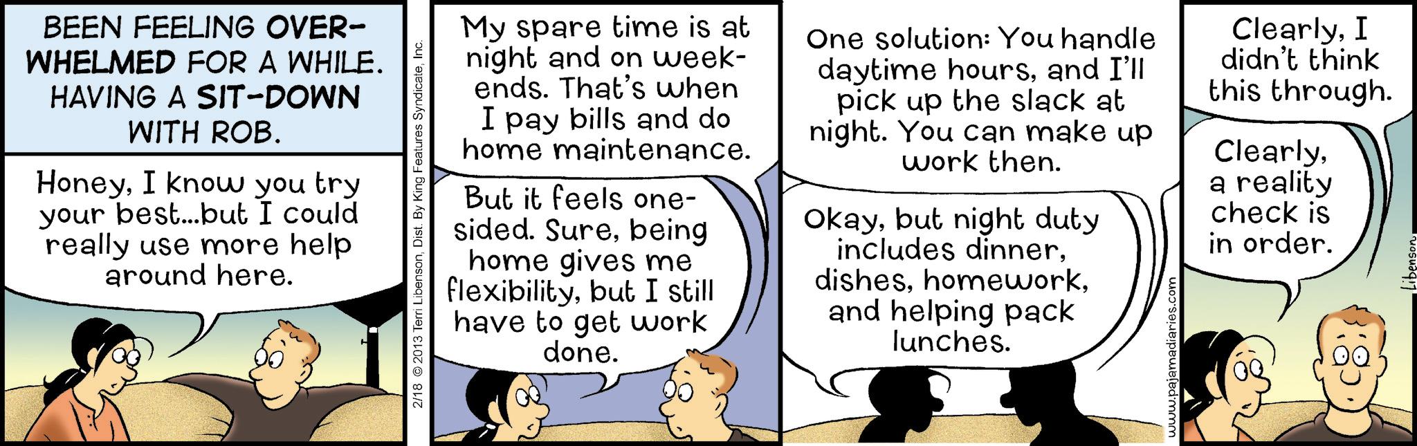 Comic book OCR: BEEN FEELING OVER- WHELMED FOR A WHILE. HAVING A SIT-DOWN WITH ROB. HoneyI know you try your best...but I could really use more help around here. 2/18 2013 Terri LibensonInc. My spare time is at night and on week- ends. That's when I pay bills and do home maintenance. But it feels one- sided. Surebeing home gives me flexibilitybut I still have to get work done. One solution: You handle daytime hoursand I'll pick up the slack at night. You can make up work then. Okaybut night duty includes dinnerand helping pack lunches. www.pajamadiaries.com ClearlyI didn't think this through. Clearlya reality check is in order. libenson. BEEN FEELING OVER- WHELMED FOR A WHILE . HAVING A SIT - DOWN WITH ROB . HoneyI know you try your best ... but I could really use more help around here . 2/18 2013 Terri LibensonDist . By King Features SyndicateInc. My spare time is at night and on week- ends . That's when I pay bills and do home maintenance . But it feels one- sided . Surebeing home gives me flexibilitybut I still have to get work done . One solution : You handle daytime hoursand I'll pick up the slack at night . You can make up work then . Okaybut night duty includes dinnerand helping pack lunches . www.pajamadiaries.com ClearlyI didn't think this through . Clearlya reality check is in order . libenson .