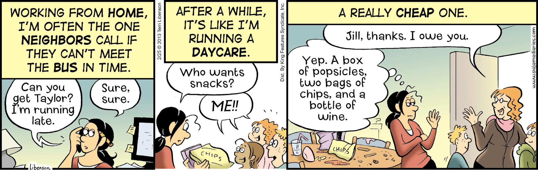 Fiction OCR: 2/25 © 2013 Terri Libenson WORKING FROM HOMEI'M OFTEN THE ONE NEIGHBORS CALL IF THEY CAN'T MEET THE BUS IN TIME. Can you get Taylor? I'm running late. Suresure. Libenson AFTER A WHILEIT'S LIKE I'M RUNNING A DAYCARE. Who wants snacks? ME!! CHIPS Dist. By King Features SyndicateInc. A REALLY CHEAP ONE. Jillthanks. I owe you. Yep. A box of popsiclestwo bags of chipsand a bottle of wine. CHIPS www.pajamadiaries.com 2/25 © 2013 Terri Libenson WORKING FROM HOMEI'M OFTEN THE ONE NEIGHBORS CALL IF THEY CAN'T MEET THE BUS IN TIME . Can you get Taylor ? I'm running late . Suresure . Libenson AFTER A WHILEIT'S LIKE I'M RUNNING A DAYCARE . Who wants snacks ? ME !! CHIPS Dist . By King Features SyndicateInc. A REALLY CHEAP ONE . Jillthanks . I owe you . Yep . A box of popsiclestwo bags of chipsand a bottle of wine . CHIPS www.pajamadiaries.com