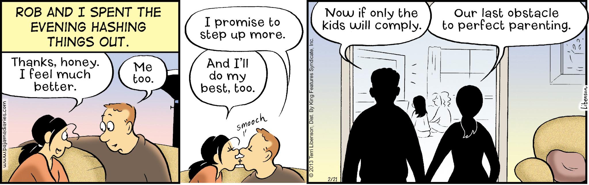 Happiness OCR: www.pajamadiaries.com ROB AND I SPENT THE EVENING HASHING THINGS OUT. Thankshoney. I feel much better. I promise to step up more. And I'll Me too. do my besttoo. smooch O 2013 Terri LibensonInc. 2/21 Now if only the kids will comply. Our last obstacle to perfect parenting. Libenson www.pajamadiaries.com ROB AND I SPENT THE EVENING HASHING THINGS OUT . Thankshoney . I feel much better . I promise to step up more . And I'll Me too . do my besttoo . smooch O 2013 Terri LibensonDist . By King Features SyndicateInc. 2/21 Now if only the kids will comply . Our last obstacle to perfect parenting . Libenson