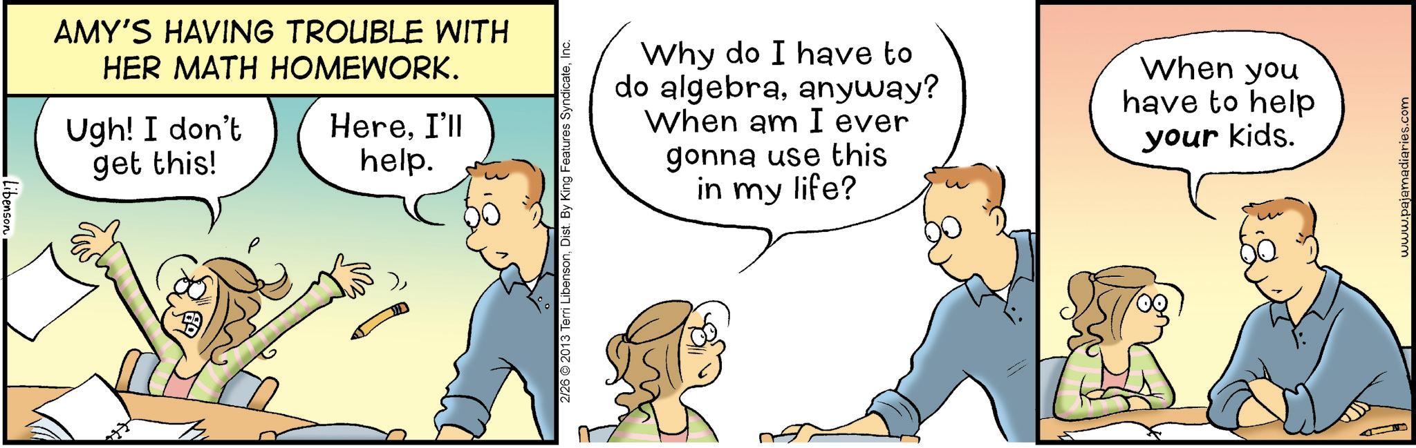 Happiness OCR: LibensonAMY'S HAVING TROUBLE WITH HER MATH HOMEWORK. Ugh! I don't HereI'll get this! help. 2/26 2013 Terri LibensonInc. Why do I have to do algebraanyway? When am I ever gonna use this in my life? When you have to help your kids. www.pajamadiaries.com LibensonAMY'S HAVING TROUBLE WITH HER MATH HOMEWORK . Ugh ! I don't HereI'll get this ! help . 2/26 2013 Terri LibensonDist . By King Features SyndicateInc. Why do I have to do algebraanyway ? When am I ever gonna use this in my life ? When you have to help your kids . www.pajamadiaries.com