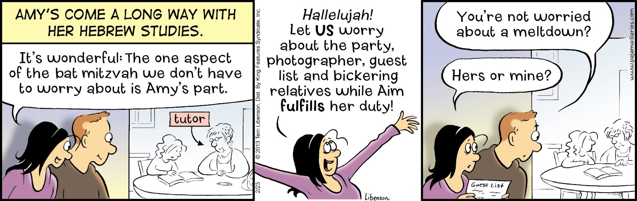 Happiness OCR: AMY'S COME A LONG WAY WITH HER HEBREW STUDIES. It's wonderful: The one aspect of the bat mitzvah we don't have to worry about is Amy's part. tutor 2/23 ©2013 Terri LibensonInc. Hallelujah! Let US worry about the partyguest list and bickering relatives while Aim fulfills her duty! You're not worried about a meltdown? Hers or mine? Libenson Guest List www.pajamadiaries.com AMY'S COME A LONG WAY WITH HER HEBREW STUDIES . It's wonderful : The one aspect of the bat mitzvah we don't have to worry about is Amy's part . tutor 2/23 © 2013 Terri LibensonDist . By King Features SyndicateInc. Hallelujah ! Let US worry about the partyguest list and bickering relatives while Aim fulfills her duty ! You're not worried about a meltdown ? Hers or mine ? Libenson Guest List www.pajamadiaries.com