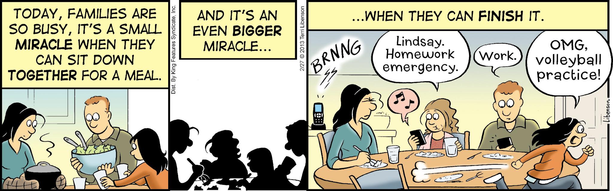Fiction OCR: TODAYFAMILIES ARE SO BUSYIT'S A SMALL MIRACLE WHEN THEY CAN SIT DOWN TOGETHER FOR A MEAL. m Dist. By King Features SyndicateInc. AND IT'S AN EVEN BIGGER MIRACLE... 2/27 2013 Terri Libenson BRNNG ...WHEN THEY CAN FINISH IT. Lindsay. Homework emergency. OMGWork. volleyball practice! Libenson TODAYFAMILIES ARE SO BUSYIT'S A SMALL MIRACLE WHEN THEY CAN SIT DOWN TOGETHER FOR A MEAL . m Dist . By King Features SyndicateInc. AND IT'S AN EVEN BIGGER MIRACLE ... 2/27 2013 Terri Libenson BRNNG ... WHEN THEY CAN FINISH IT . Lindsay . Homework emergency . OMGWork . volleyball practice ! Libenson