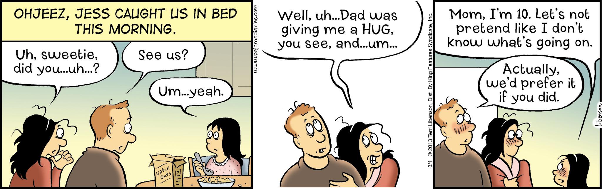 Comic book OCR: OHJEEZJESS CALIGHT US IN BED THIS MORNING. Uhdid you...uh...? See us? Um...yeah. vatie Oats www.pajamadiaries.com Welluh...Dad was giving me a HUGand...um... 3/1 2013 Terri LibensonInc. MomI'm 10. Let's not pretend like I don't know what's going on. Actuallywe'd prefer it if you did. OHJEEZJESS CALIGHT US IN BED THIS MORNING . Uhdid you ... uh ... ? See us ? Um ... yeah . vatie Oats www.pajamadiaries.com Welluh ... Dad was giving me a HUGyou seeand ... um ... 3/1 2013 Terri LibensonDist . By King Features SyndicateInc. MomI'm 10. Let's not pretend like I don't know what's going on . Actuallywe'd prefer it if you did .