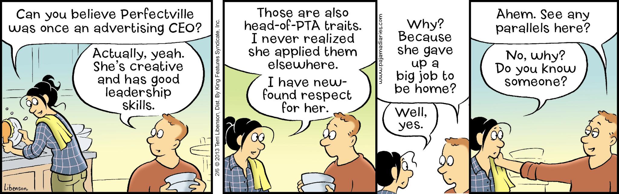 Comic book OCR: Libenson Can you believe Perfectville was once an advertising CEO? Actuallyyeah. She's creative and has good leadership skills. Those are also head-of-PTA traits. I never realized she applied them elsewhere. I have new- found respect for her. 2/6 ©2013 Terri LibensonInc. www.pajamadiaries.com Why? Because Ishe gave up a Ahem. See any parallels here? Nowhy? Do you know someone? big job to be home? Wellyes. Libenson Can you believe Perfectville was once an advertising CEO ? Actuallyyeah . She's creative and has good leadership skills . Those are also head - of - PTA traits . I never realized she applied them elsewhere . I have new- found respect for her . 2/6 © 2013 Terri LibensonDist . By King Features SyndicateInc. www.pajamadiaries.com Why ? Because Ishe gave up a Ahem . See any parallels here ? Nowhy ? Do you know someone ? big job to be home ? Wellyes .