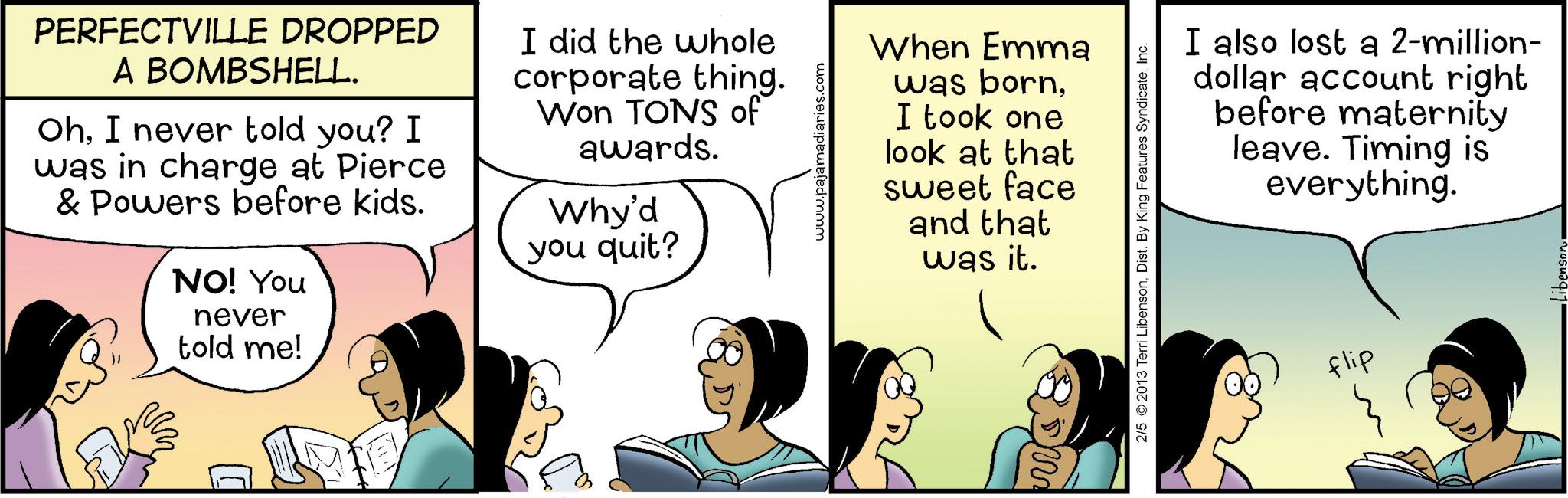 Graphics OCR: PERFECTVILLE DROPPED A BOMBSHELL. OhI never told you? I was in charge at Pierce & Powers before kids. NO! You never told me! I did the whole corporate thing. Won TONS of awards. Why'd you quit? www.pajamadiaries.com When Emma was bornI took one look at that sweet face and that was it. I also lost a 2-million- dollar account right before maternity leave. Timing is everything. 2/5 2013 Terri LibensonInc. flip PERFECTVILLE DROPPED A BOMBSHELL . OhI never told you ? I was in charge at Pierce & Powers before kids . NO ! You never told me ! I did the whole corporate thing . Won TONS of awards . Why'd you quit ? www.pajamadiaries.com When Emma was bornI took one look at that sweet face and that was it . I also lost a 2 - million- dollar account right before maternity leave . Timing is everything . 2/5 2013 Terri LibensonDist . By King Features SyndicateInc. flip