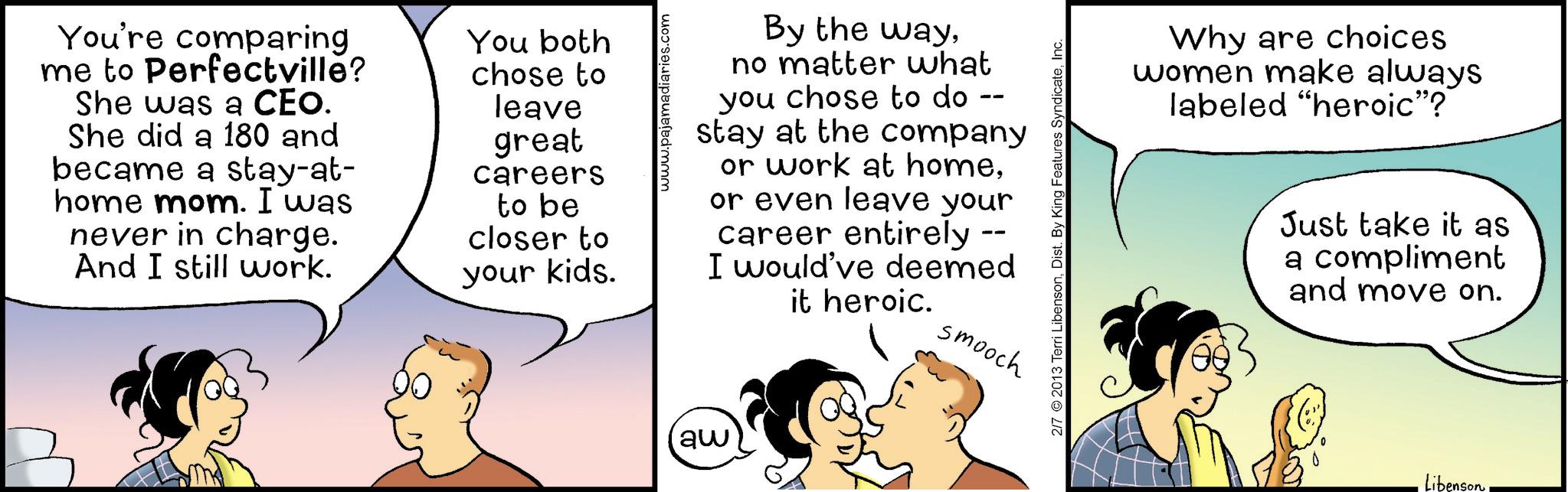 Animation OCR: You're comparing me to Perfectville? She was a CEO. She did a 180 and became a stay-at- home mom. I was never in charge. And I still work. You both chose to leave great careers to be closer to your kids. www.pajamadiaries.com By the wayno matter what you chose to do -- stay at the company or work at homeor even leave your career entirely I would've deemed it heroic. smooch aw 2/7 2013 Terri LibensonInc. Why are choices women make always labeled "heroic"? Just take it as a compliment and move on. LibensonYou're comparing me to Perfectville ? She was a CEO . She did a 180 and became a stay - at- home mom . I was never in charge . And I still work . You both chose to leave great careers to be closer to your kids . www.pajamadiaries.com By the wayno matter what you chose to do -- stay at the company or work at homeor even leave your career entirely I would've deemed it heroic . smooch aw 2/7 2013 Terri LibensonDist . By King Features SyndicateInc. Why are choices women make always labeled " heroic " ? Just take it as a compliment and move on . Libenson