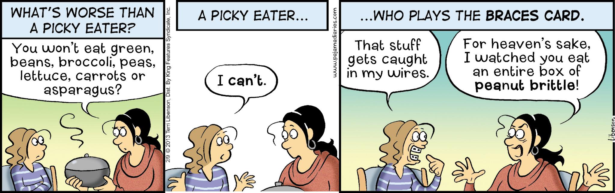 Animation OCR: WHAT'S WORSE THAN A PICKY EATER? You won't eat greencarrots or asparagus? 2/9 2013 Terri LibensonInc. A PICKY EATER... I can't. www.pajamadiaries.com ...WHO PLAYS THE BRACES CARD. That stuff gets caught in my wires. For heaven's sakeI watched you eat an entire box of peanut brittle! WHAT'S WORSE THAN A PICKY EATER ? You won't eat greencarrots or asparagus ? 2/9 2013 Terri LibensonDist . By King Features SyndicateInc. A PICKY EATER ... I can't . www.pajamadiaries.com ... WHO PLAYS THE BRACES CARD . That stuff gets caught in my wires . For heaven's sakeI watched you eat an entire box of peanut brittle !