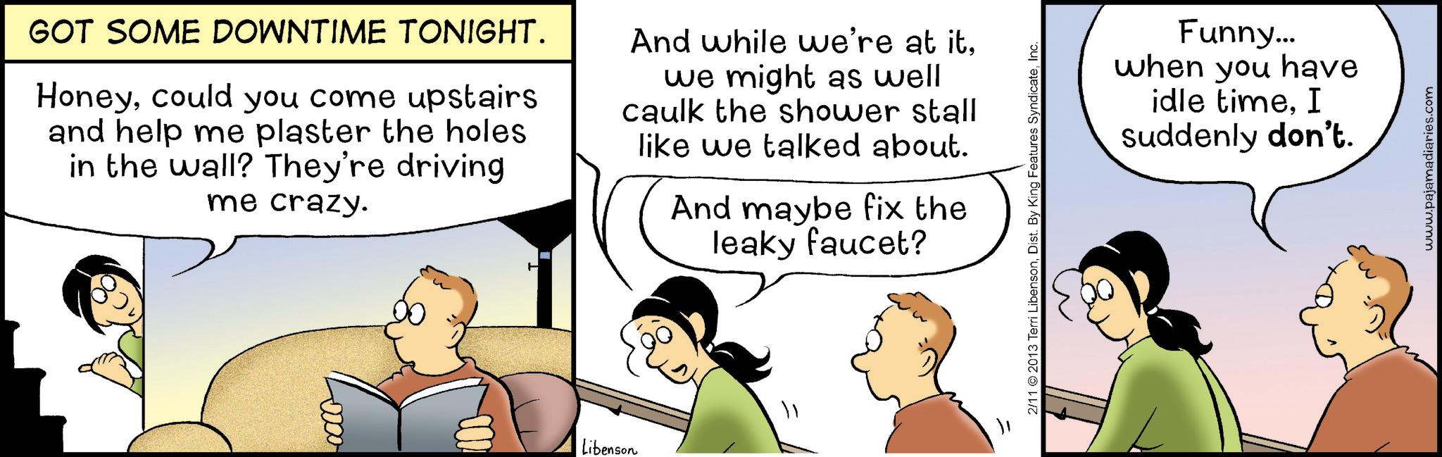 Comic book OCR: GOT SOME DOWNTIME TONIGHT. Honeycould you come upstairs and help me plaster the holes. in the wall? They're driving me crazy. And while we're at itwe might as well caulk the shower stall like we talked about. And maybe fix the leaky faucet? 0000 Libenson 2/11 2013 Terri LibensonInc. Funny... when you have idle timeI suddenly don't. www.pajamadiaries.com GOT SOME DOWNTIME TONIGHT . Honeycould you come upstairs and help me plaster the holes . in the wall ? They're driving me crazy . And while we're at itwe might as well caulk the shower stall like we talked about . And maybe fix the leaky faucet ? 0000 Libenson 2/11 2013 Terri LibensonDist . By King Features SyndicateInc. Funny ... when you have idle timeI suddenly don't . www.pajamadiaries.com