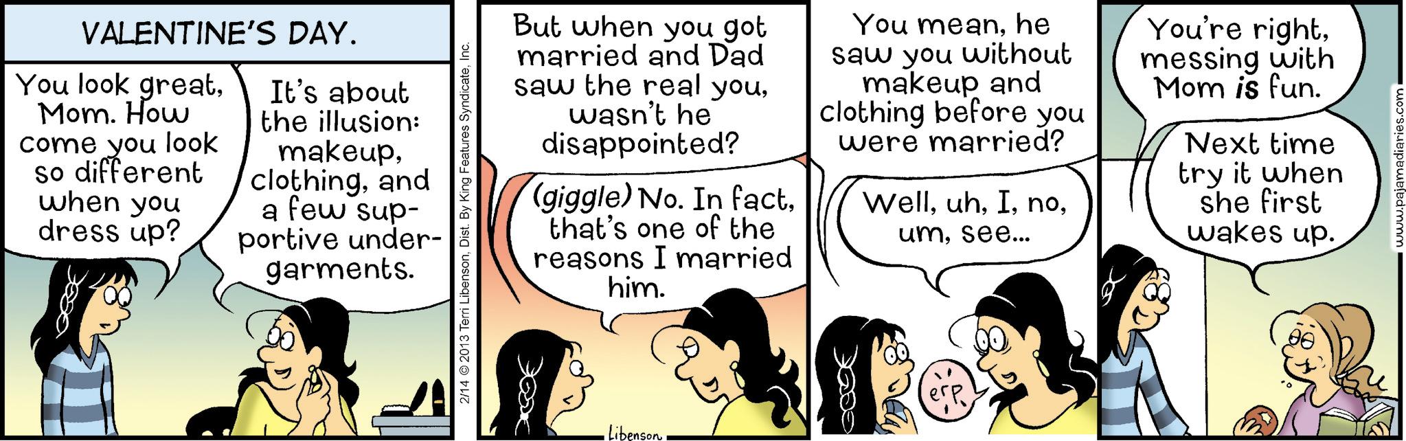 Fiction OCR: VALENTINE'S DAY. You look greatMom. How come you look so different when you dress up? It's about the illusion: makeupand a few sup- portive under- garments. 2/14 © 2013 Terri LibensonInc. But when you got married and Dad saw the real youwasn't he disappointed? (giggle) No. In factthat's one of the reasons I married him. You meanhe saw you without makeup and clothing before you were married? Wellsee... You're rightmessing with Mom is fun. Next time try it when she first wakes up. •Libenson?? www.pajamadiaries.com VALENTINE'S DAY . You look greatMom . How come you look so different when you dress up ? It's about the illusion : makeupand a few sup- portive under- garments . 2/14 © 2013 Terri LibensonDist . By King Features SyndicateInc. But when you got married and Dad saw the real youwasn't he disappointed ? ( giggle ) No. In factthat's one of the reasons I married him . You meanhe saw you without makeup and clothing before you were married ? Wellsee ... You're rightmessing with Mom is fun . Next time try it when she first wakes up . • Libenson?? www.pajamadiaries.com