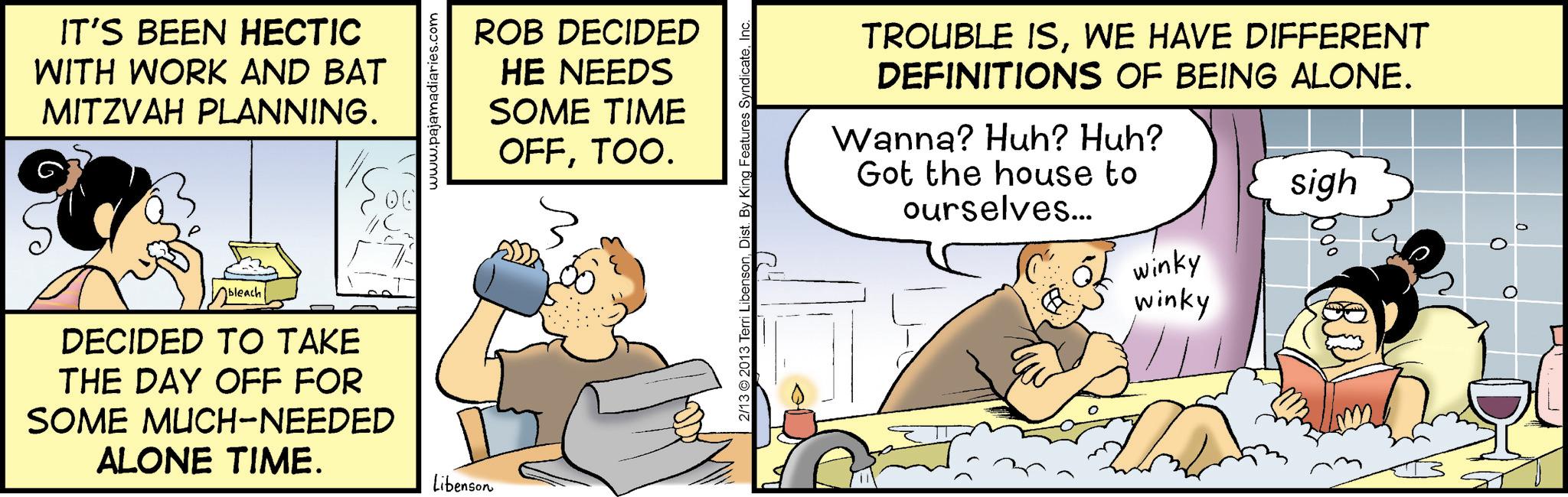 Animated cartoon OCR: IT'S BEEN HECTIC WITH WORK AND BAT MITZVAH PLANNING. www. ROB DECIDED HE NEEDS SOME TIME OFFTOO. bleach DECIDED TO TAKE THE DAY OFF FOR SOME MUCH-NEEDED ALONE TIME. Libenson 2/13 2013 Terri LibensonDist. By King Features TROUBLE ISWE HAVE DIFFERENT DEFINITIONS OF BEING ALONE. Wanna? Huh? Huh? Got the house to ourselves... 6 winky winky sigh 000 IT'S BEEN HECTIC WITH WORK AND BAT MITZVAH PLANNING . www . ROB DECIDED HE NEEDS SOME TIME OFFTOO . bleach DECIDED TO TAKE THE DAY OFF FOR SOME MUCH - NEEDED ALONE TIME . Libenson 2/13 2013 Terri LibensonDist . By King Features TROUBLE ISWE HAVE DIFFERENT DEFINITIONS OF BEING ALONE . Wanna ? Huh ? Huh ? Got the house to ourselves ... 6 winky winky sigh 000