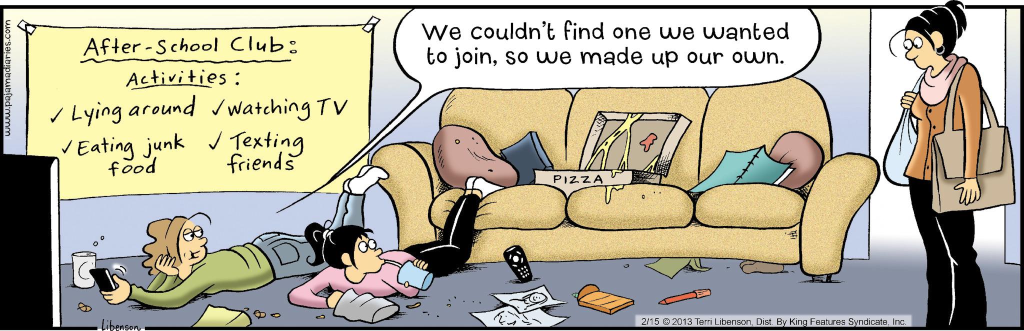 Foot OCR: www.pajamadiaries.com After-School Club: Activities: ? Lying around watching TV Eating junk Texting food friends We couldn't find one we wanted to joinso we made up our own. · libenson · PIZZA 2/15 2013 Terri LibensonInc. ? www.pajamadiaries.com After - School Club : Activities : ? Lying around watching TV Eating junk Texting food friends We couldn't find one we wanted to joinso we made up our own . · libenson · PIZZA 2/15 2013 Terri LibensonDist . By King Features SyndicateInc. ?