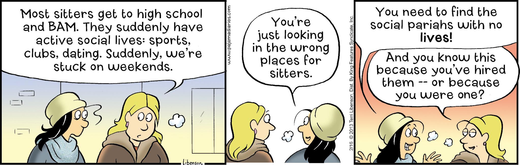 Happiness OCR: Most sitters get to high school and BAM. They suddenly have active social lives: sportswe're stuck on weekends. • Libenson www.pajamadiaries.com You're just looking in the wrong places for sitters. 2/16 2013 Terri LibensonInc. You need to find the social pariahs with no lives! And you know this because you've hired -- or because them you were one? Most sitters get to high school and BAM . They suddenly have active social lives : sportsdating . Suddenlywe're stuck on weekends . • Libenson www.pajamadiaries.com You're just looking in the wrong places for sitters . 2/16 2013 Terri LibensonDist . By King Features SyndicateInc. You need to find the social pariahs with no lives ! And you know this because you've hired -- or because them you were one ?