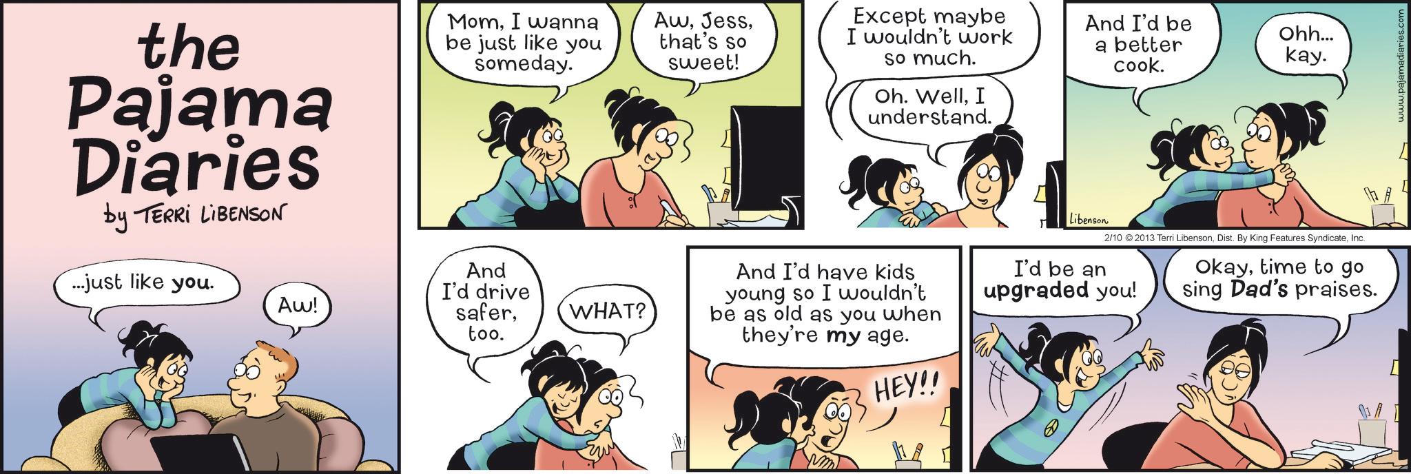 Animation OCR: the Pajama Diaries by TERRI LIBENSON MomI wanna be just like you someday. Awthat's so sweet! Except maybe I wouldn't work so much. Oh. WellI understand. ...just like you. Aw! And I'd drive safertoo. WHAT? And I'd have kids young so I wouldn't be as old as you when they're my age. HEY!! Libenson And I'd be a better cook. Ohh... kay. 2/10 2013 Terri LibensonInc. I'd be an upgraded you! Okaytime to go sing Dad's praises. [ iaries.com the Pajama Diaries by TERRI LIBENSON MomI wanna be just like you someday . Awthat's so sweet ! Except maybe I wouldn't work so much . Oh . WellI understand . ... just like you . Aw ! And I'd drive safertoo . WHAT ? And I'd have kids young so I wouldn't be as old as you when they're my age . HEY !! Libenson And I'd be a better cook . Ohh ... kay . 2/10 2013 Terri LibensonDist . By King Features SyndicateInc. I'd be an upgraded you ! Okaytime to go sing Dad's praises . [ iaries.com