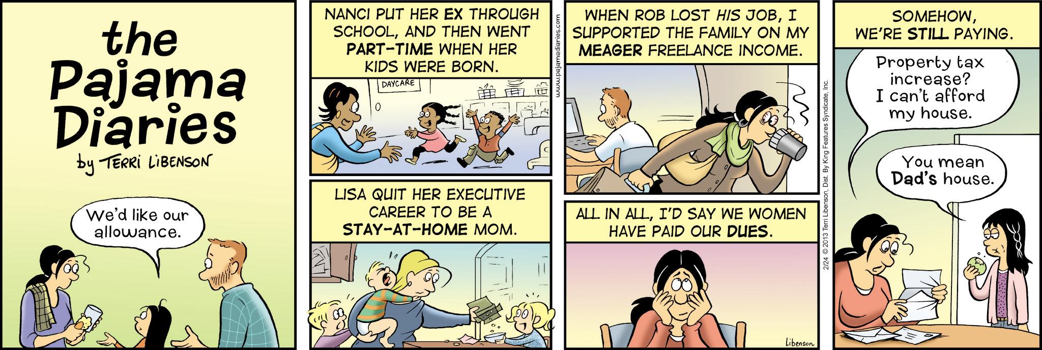 Animation OCR: the Pajama Diaries by TERRI LIBENSON We'd like our allowance. NANCI PUT HER EX THROUGH SCHOOLAND THEN WENT PART-TIME WHEN HER KIDS WERE BORN. DAYCARE ? LISA QUIT HER EXECUTIVE CAREER TO BE A STAY-AT-HOME MOM. www.paja WHEN ROB LOST HIS JOBI SUPPORTED THE FAMILY ON MY MEAGER FREELANCE INCOME. m ALL IN ALLI'D SAY WE WOMEN HAVE PAID OUR DUES. 2/24 ©2013 Terri LibensonInc. SOMEHOWWE'RE STILL PAYING. Property tax increase? I can't afford my house. You mean Dad's house. Libenson the Pajama Diaries by TERRI LIBENSON We'd like our allowance . NANCI PUT HER EX THROUGH SCHOOLAND THEN WENT PART - TIME WHEN HER KIDS WERE BORN . DAYCARE ? LISA QUIT HER EXECUTIVE CAREER TO BE A STAY - AT - HOME MOM . www.paja WHEN ROB LOST HIS JOBI SUPPORTED THE FAMILY ON MY MEAGER FREELANCE INCOME . m ALL IN ALLI'D SAY WE WOMEN HAVE PAID OUR DUES . 2/24 © 2013 Terri LibensonDist . By King Features SyndicateInc. SOMEHOWWE'RE STILL PAYING . Property tax increase ? I can't afford my house . You mean Dad's house . Libenson