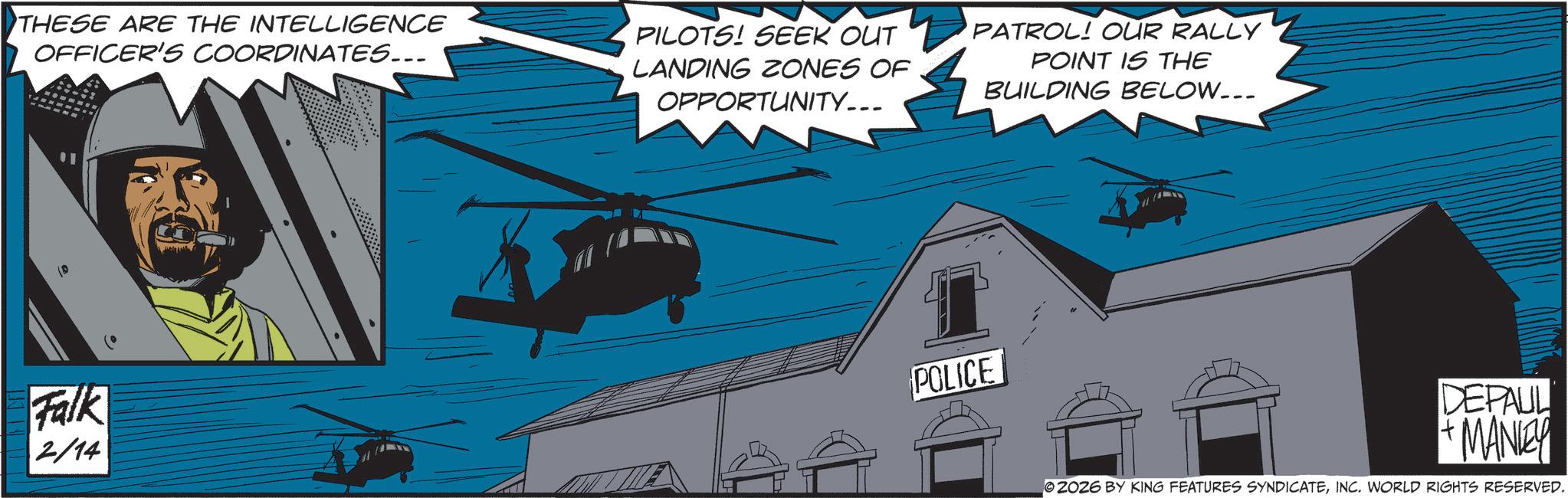 Comics OCR: THESE ARE THE INTELLIGENCE OFFICER'S COORDINATES... PILOTS! SEEK OUT LANDING ZONES OF OPPORTUNITY... PATROL! OUR RALLY POINT IS THE BUILDING BELOW... Falk 2/14 I POLICE DEPAUL + MANLEY 2026 BY KING FEATURES SYNDICATEINC. WORLD RIGHTS RESERVED. THESE ARE THE INTELLIGENCE OFFICER'S COORDINATES ... PILOTS ! SEEK OUT LANDING ZONES OF OPPORTUNITY ... PATROL ! OUR RALLY POINT IS THE BUILDING BELOW ... Falk 2/14 I POLICE DEPAUL + MANLEY 2026 BY KING FEATURES SYNDICATEINC . WORLD RIGHTS RESERVED .