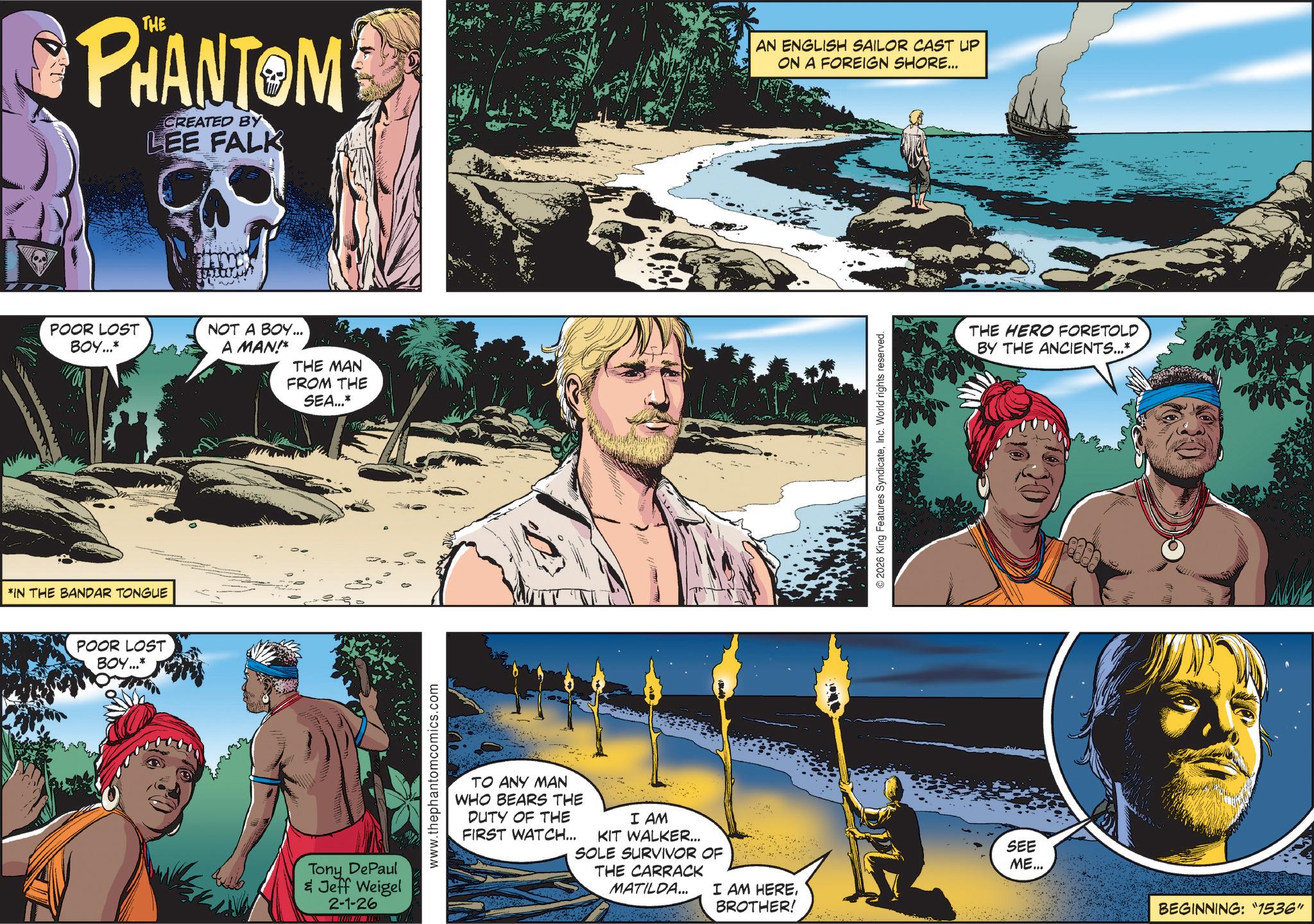 Animation OCR: PHANTOM CREATED BY LEE FALK POOR LOST BOY...* *IN THE BANDAR TONGUE POOR LOST BOY...* NOT A BOY... A MAN!* THE MAN FROM THE SEA...* Tony DePaul & Jeff Weigel 2-1-26 www.thephantomcomics.com TO ANY MAN WHO BEARS THE DUTY OF THE FIRST WATCH... I AM KIT WALKER... SOLE SURVIVOR OF THE CARRACK MATILDA... I AM HEREBROTHER! AN ENGLISH SAILOR CAST UP ON A FOREIGN SHORE... © 2026 King Features SyndicateInc. World rights reserved. THE HERO FORETOLD BY THE ANCIENTS...* SEE ME... BEGINNING: "1536" PHANTOM CREATED BY LEE FALK POOR LOST BOY ... * * IN THE BANDAR TONGUE POOR LOST BOY ... * NOT A BOY ... A MAN ! * THE MAN FROM THE SEA ... * Tony DePaul & Jeff Weigel 2-1-26 www.thephantomcomics.com TO ANY MAN WHO BEARS THE DUTY OF THE FIRST WATCH ... I AM KIT WALKER ... SOLE SURVIVOR OF THE CARRACK MATILDA ... I AM HEREBROTHER ! AN ENGLISH SAILOR CAST UP ON A FOREIGN SHORE ... © 2026 King Features SyndicateInc. World rights reserved . THE HERO FORETOLD BY THE ANCIENTS ... * SEE ME ... BEGINNING : " 1536 "