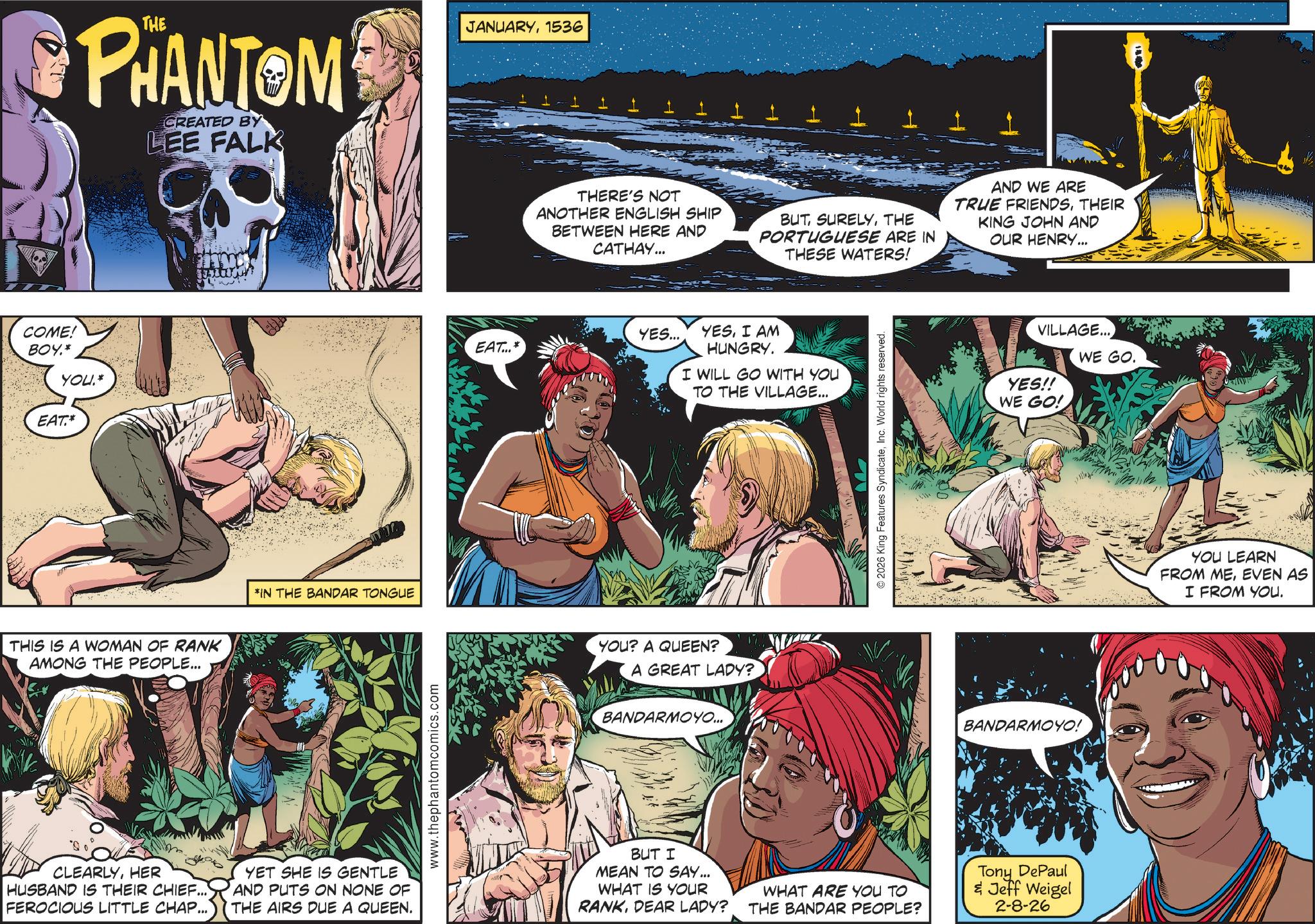 Animation OCR: COME! BOY.* YOU.* EAT.* PHANTOM CREATED BY LEE FALK THIS IS A WOMAN OF RANK AMONG THE PEOPLE... *IN THE BANDAR TONGUE www.thephantomcomics.com JANUARY1536 THERE'S NOT ANOTHER ENGLISH SHIP BETWEEN HERE AND CATHAY... BUT SURELYTHE PORTUGUESE ARE IN THESE WATERS! AND WE ARE TRUE FRIENDSTHEIR KING JOHN AND OUR HENRY... YES... EAT...* YESI AM HUNGRY. I WILL GO WITH YOU TO THE VILLAGE... YOU? A QUEEN? A GREAT LADY? BANDARMOYO... © 2026 King Features SyndicateInc. World rights reserved. VILLAGE... YES!! WE GO. WE GO! BANDARMOYO! CLEARLYHER HUSBAND IS THEIR CHIEF... FEROCIOUS LITTLE CHAP... YET SHE IS GENTLE AND PUTS ON NONE OF THE AIRS DUE A QUEEN. BUT I MEAN TO SAY... WHAT IS YOUR RANKDEAR LADY? WHAT ARE YOU TO THE BANDAR PEOPLE? Tony DePaul & Jeff Weigel 2-8-26 YOU LEARN FROM MEEVEN AS I FROM YOU. COME ! BOY . * YOU . * EAT . * PHANTOM CREATED BY LEE FALK THIS IS A WOMAN OF RANK AMONG THE PEOPLE ... * IN THE BANDAR TONGUE www.thephantomcomics.com JANUARY1536 THERE'S NOT ANOTHER ENGLISH SHIP BETWEEN HERE AND CATHAY ... BUT SURELYTHE PORTUGUESE ARE IN THESE WATERS ! AND WE ARE TRUE FRIENDSTHEIR KING JOHN AND OUR HENRY ... YES ... EAT ... * YESI AM HUNGRY . I WILL GO WITH YOU TO THE VILLAGE ... YOU ? A QUEEN ? A GREAT LADY ? BANDARMOYO ... © 2026 King Features SyndicateInc. World rights reserved . VILLAGE ... YES !! WE GO . WE GO ! BANDARMOYO ! CLEARLYHER HUSBAND IS THEIR CHIEF ... FEROCIOUS LITTLE CHAP ... YET SHE IS GENTLE AND PUTS ON NONE OF THE AIRS DUE A QUEEN . BUT I MEAN TO SAY ... WHAT IS YOUR RANKDEAR LADY ? WHAT ARE YOU TO THE BANDAR PEOPLE ? Tony DePaul & Jeff Weigel 2-8-26 YOU LEARN FROM MEEVEN AS I FROM YOU .