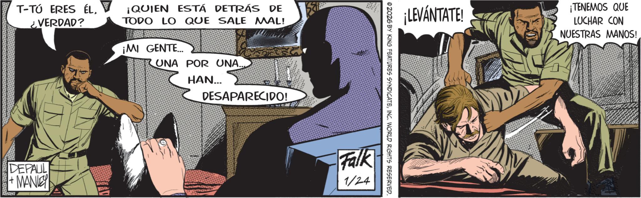 Hero OCR: T-TÚ ERES ÉL¿VERDAD? ¡QUIEN ESTÁ DETRÁS DE TODO LO QUE SALE MAL! ¡MI GENTE... UNA POR UNA.... HAN... DESAPARECIDO! DEPAUL +MANLEY 1:59 ¡LEVÁNTATE! ¡TENEMOS QUE LUCHAR CON NUESTRAS MANOS! 2026 BY KING FEATURES SYNDICATEINC. WORLD RIGHTS RESERVED. Falk 1/24 T - TÚ ERES ÉL¿ VERDAD ? ¡ QUIEN ESTÁ DETRÁS DE TODO LO QUE SALE MAL ! ¡ MI GENTE ... UNA POR UNA .... HAN ... DESAPARECIDO ! DEPAUL + MANLEY 1:59 ¡ LEVÁNTATE ! ¡ TENEMOS QUE LUCHAR CON NUESTRAS MANOS ! 2026 BY KING FEATURES SYNDICATEINC . WORLD RIGHTS RESERVED . Falk 1/24