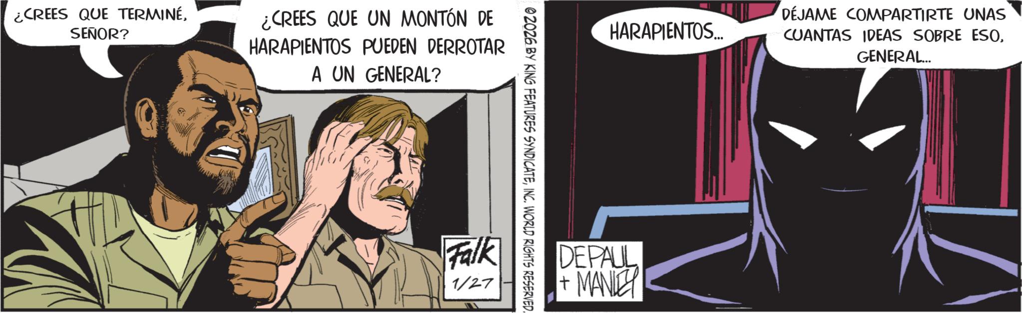 Publication OCR: ¿CREES QUE TERMINÉSEÑOR? ¿CREES QUE UN MONTÓN DE HARAPIENTOS PUEDEN DERROTAR A UN GENERAL? 02026 BY KING FEATURES SYNDICATEINC. WORLD RIGHTS RESERVED Falk 1/27 HARAPIENTOS... DÉJAME COMPARTIRTE UNAS CUANTAS IDEAS SOBRE ESOGENERAL... DEPAUL + MANLEY ¿ CREES QUE TERMINÉSEÑOR ? ¿ CREES QUE UN MONTÓN DE HARAPIENTOS PUEDEN DERROTAR A UN GENERAL ? 02026 BY KING FEATURES SYNDICATEINC . WORLD RIGHTS RESERVED Falk 1/27 HARAPIENTOS ... DÉJAME COMPARTIRTE UNAS CUANTAS IDEAS SOBRE ESOGENERAL ... DEPAUL + MANLEY