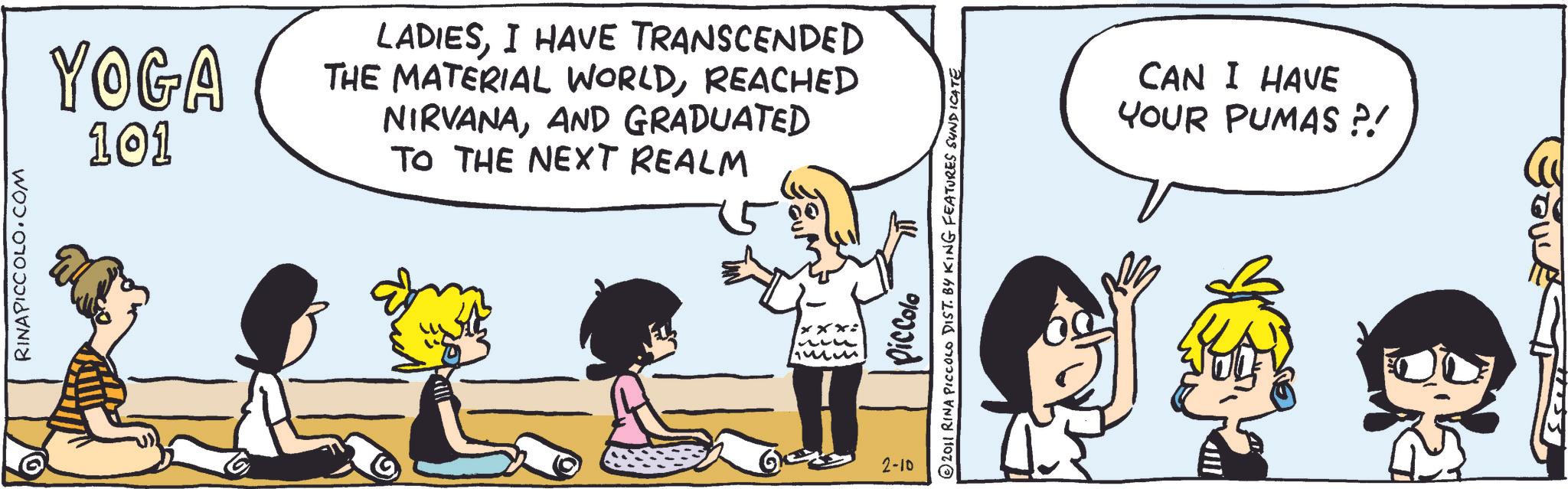 Comics OCR: RINAPICCOLO.COM YOGA 101 LADIESI HAVE TRANSCENDED THE MATERIAL WORLDREACHED NIRVANAAND GRADUATED TO THE NEXT REALM 2-10 piccolo © 2011 RINA PICCOLO DIST. BY KING FEATURES SUNDICATE xxx: CAN I HAVE PUMAS ?! YOUR RINAPICCOLO.COM YOGA 101 LADIESI HAVE TRANSCENDED THE MATERIAL WORLDREACHED NIRVANAAND GRADUATED TO THE NEXT REALM 2-10 piccolo © 2011 RINA PICCOLO DIST . BY KING FEATURES SUNDICATE xxx : CAN I HAVE PUMAS ? ! YOUR